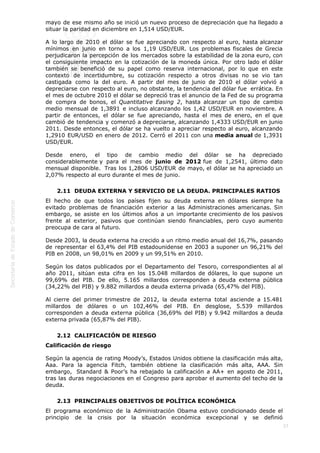  
37
mayo de ese mismo año se inició un nuevo proceso de depreciación que ha llegado a
situar la paridad en diciembre en 1,514 USD/EUR.
A lo largo de 2010 el dólar se fue apreciando con respecto al euro, hasta alcanzar
mínimos en junio en torno a los 1,19 USD/EUR. Los problemas fiscales de Grecia
perjudicaron la percepción de los mercados sobre la estabilidad de la zona euro, con
el consiguiente impacto en la cotización de la moneda única. Por otro lado el dólar
también se benefició de su papel como reserva internacional, por lo que en este
contexto de incertidumbre, su cotización respecto a otros divisas no se vio tan
castigada como la del euro. A partir del mes de junio de 2010 el dólar volvió a
depreciarse con respecto al euro, no obstante, la tendencia del dólar fue  errática. En
el mes de octubre 2010 el dólar se depreció tras el anuncio de la Fed de su programa
de compra de bonos, el Quantitative Easing 2, hasta alcanzar un tipo de cambio
medio mensual de 1,3891 e incluso alcanzando los 1,42 USD/EUR en noviembre. A
partir de entonces, el dólar se fue apreciando, hasta el mes de enero, en el que
cambió de tendencia y comenzó a depreciarse, alcanzando 1,4333 USD/EUR en junio
2011. Desde entonces, el dólar se ha vuelto a apreciar respecto al euro, alcanzando
1,2910 EUR/USD en enero de 2012. Cerró el 2011 con una media anual de 1,3931
USD/EUR.
Desde enero, el tipo de cambio medio del dólar se ha depreciado
considerablemente y para el mes de junio de 2012 fue de 1,2541, último dato
mensual disponible.  Tras los 1,2806 USD/EUR de mayo, el dólar se ha apreciado un
2,07% respecto al euro durante el mes de junio.
2.11  DEUDA EXTERNA Y SERVICIO DE LA DEUDA. PRINCIPALES RATIOS
El hecho de que todos los países fijen su deuda externa en dólares siempre ha
evitado problemas de financiación exterior a las Administraciones americanas. Sin
embargo, se asiste en los últimos años a un importante crecimiento de los pasivos
frente al exterior, pasivos que continúan siendo financiables, pero cuyo aumento
preocupa de cara al futuro.
Desde 2003, la deuda externa ha crecido a un ritmo medio anual del 16,7%, pasando
de representar el 63,4% del PIB estadounidense en 2003 a suponer un 96,21% del
PIB en 2008, un 98,01% en 2009 y un 99,51% en 2010.
Según los datos publicados por el Departamento del Tesoro, correspondientes al al
año 2011, sitúan esta cifra en los 15.048 millardos de dólares, lo que supone un
99,69% del PIB. De ello, 5.165 millardos corresponden a deuda externa pública
(34,22% del PIB) y 9.882 millardos a deuda externa privada (65,47% del PIB).
Al cierre del primer trimestre de 2012, la deuda externa total asciende a 15.481
millardos de dólares o un 102,46% del PIB. En desglose, 5.539 millardos
corresponden a deuda externa pública (36,69% del PIB) y 9.942 millardos a deuda
externa privada (65,87% del PIB).
2.12  CALIFICACIÓN DE RIESGO
Calificación de riesgo
Según la agencia de rating Moody’s, Estados Unidos obtiene la clasificación más alta,
Aaa. Para la agencia Fitch, también obtiene la clasificación más alta, AAA. Sin
embargo,  Standard & Poor’s ha rebajado la calificación a AA+ en agosto de 2011,
tras las duras negociaciones en el Congreso para aprobar el aumento del techo de la
deuda.
2.13  PRINCIPALES OBJETIVOS DE POLÍTICA ECONÓMICA
El programa económico de la Administración Obama estuvo condicionado desde el
principio de la crisis por la situación económica excepcional y se definió
 