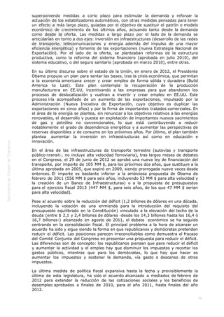  
38
superponiendo medidas a corto plazo para estimular la demanda y reforzar la
actuación de los estabilizadores automáticos, con otras medidas pensadas para tener
un efecto a más largo plazo, guiadas por el objetivo de sustituir el patrón o modelo
económico de crecimiento de los últimos años, actuando tanto desde la demanda
como desde la oferta. Las medidas a largo plazo por el lado de la demanda se
articularían en torno a dos ejes: inversión en infraestructuras (desarrollo de las redes
de transporte, telecomunicaciones y energía además del impulso de una mayor
eficiencia energética) y fomento de las exportaciones (nueva Estrategia Nacional de
Exportación). Por el lado de la oferta, se planteaban reformas de la estructura
productiva, como la reforma del sistema financiero (aprobada en julio 2010), del
sistema educativo, o del seguro sanitario (aprobada en marzo 2010), entre otras.
En su último discurso sobre el estado de la Unión, en enero de 2012, el Presidente
Obama propuso un plan para sentar las bases, tras la crisis económica, que permitan
a la economía americana crecer y crear empleo de forma sólida y duradera (Build
America to Last). Este plan contempla la recuperación de la producción
manufacturera en EE.UU, incentivando a las empresas para que abandonen los
procesos de deslocalización y vuelvan a invertir y crear empleo en EE.UU. Este
proceso iría acompañado de un aumento de las exportaciones, impulsado por la
Administración (Nueva Iniciativa de Exportación, cuyo objetivo es duplicar las
exportaciones en cinco años) y por la firma de importantes tratados comerciales. En
el área de la energía se plantea, sin renunciar a los objetivos relativos a las energías
renovables, el desarrollo y puesta en explotación de importantes nuevos yacimientos
de gas y petróleo no convencionales, lo que está contribuyendo a reducir
notablemente el grado de dependencia energética y a aumentar las perspectivas de
reservas disponibles y de consumo en los próximos años. Por último, el plan también
plantea  aumentar la inversión en infraestructuras así como en educación e
innovación.
En el área de las infraestructuras de transporte terrestre (autovías y transporte
público-transit-, no incluye alta velocidad ferroviaria), tras largos meses de debates
en el Congreso, el 29 de junio de 2012 se aprobó una nueva ley de financiación del
transporte, por importe de 105 MM $, para los próximos dos años, que sustituye a la
última aprobada en 2005, que expiró en 2009, siendo prorrogada nueve veces desde
entonces. El importe es bastante inferior a la ambiciosa propuesta de Obama de
febrero de 2011 (556 MM $ para seis años, incluyendo 53 MM $ para alta velocidad y
la creación de un Banco de Infraestructuras) o a la propuesta de presupuestos
para el ejercicio fiscal 2013 (447 MM $, para seis años, de los que 47 MM $ serían
para alta velocidad).
Pese al acuerdo sobre la reducción del déficit (1,2 billones de dólares en una década,
incluyendo la votación de una enmienda para la introducción del requisito del
presupuesto equilibrado en la Constitución) vinculado a la elevación del techo de la
deuda (entre $ 2,1 y 2,4 billones de dólares -desde los 14,3 billones hasta los 16,4 ó
16,7 billones-) alcanzado en agosto de 2011, el debate  económico se ha seguido
centrando en la consolidación fiscal. El principal problema a la hora de alcanzar un
acuerdo ha sido y sigue siendo la forma en que republicanos y demócratas pretenden
reducir el déficit. Las posiciones parecen irreconciliables como demuestra el fracaso
del Comité Conjunto del Congreso en presentar una propuesta para reducir el déficit.
Las diferencias son de concepto: los republicanos piensan que para reducir el déficit
y aumentar la actividad y el empleo hay que disminuir los impuestos y recortar los
gastos públicos, mientras que para los demócratas, lo que hay que hacer es
aumentar los impuestos y sostener la demanda, vía gasto o descenso de otros
impuestos.
La última medida de política fiscal expansiva hasta la fecha y previsiblemente la
última de esta legislatura, ha sido el acuerdo alcanzado a mediados de febrero de
2012 para extender la reducción de las cotizaciones sociales y los beneficios de
desempleo aprobados a finales de 2010, para el año 2011, hasta finales del año
2012.
 