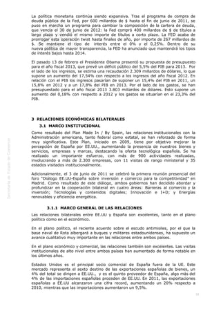  
39
La política monetaria continúa siendo expansiva. Tras el programa de compra de
deuda pública de la Fed, por 600 millardos de $ hasta el fin de junio de 2011, se
puso en marcha un programa para cambiar la composición de la cartera de deuda,
que vencía el 30 de junio de 2012: la Fed compró 400 millardos de $ de títulos a
largo plazo y vendió el mismo importe de títulos a corto plazo. La FED acaba de
prorrogar esta operación twist hasta finales de año, por importe de 267 millardos de
$. Se mantiene el tipo de  interés entre el 0% y el 0,25%. Dentro de su
nueva política de mayor transparencia, la FED ha anunciado que mantendrá los tipos
de interés bajos hasta 2014.
El pasado 13 de febrero el Presidente Obama presentó su propuesta de presupuesto
para el año fiscal 2013, que prevé un déficit público del 5,5% del PIB para 2013.  Por
el lado de los ingresos, se estima una recaudación 2.309 millardos de dólares, lo que
supone un aumento del 17,54% con respecto a los ingresos del año fiscal 2012. En
relación con el PIB los ingresos pasarían de suponer un 15,4% del PIB en 2011, un
15,8% en 2012 y a un 17,8% del PIB en 2013. Por el lado de los gastos, se han
presupuestado para el año fiscal 2013 3.803 millardos de dólares. Esto supone un
aumento del 0,18% con respecto a 2012 y los gastos se situarían en el 23,3% del
PIB.
3  RELACIONES ECONÓMICAS BILATERALES
3.1  MARCO INSTITUCIONAL
Como resultado del Plan Made In / By Spain, las relaciones institucionales con la
Administración americana, tanto federal como estatal, se han reforzado de forma
muy significativa. Este Plan, iniciado en 2009, tiene por objetivo mejorar la
percepción de España por EE.UU., aumentando la presencia de nuestros bienes y
servicios, empresas y marcas, destacando la oferta tecnológica española. Se ha
realizado un importante esfuerzo, con más de 900 actividades realizadas,
involucrando a más de 2.300 empresas, con 11 visitas de rango ministerial y 35
estados visitados institucionalmente.
Adicionalmente, el 3 de junio de 2011 se celebró la primera reunión presencial del
foro “Diálogo EE.UU-España sobre inversión y comercio para la competitividad” en
Madrid. Como resultado de este diálogo, ambos gobiernos han decidido abordar y
profundizar en la cooperación bilateral en cuatro áreas: Barreras al comercio y la
inversión; Tecnologías y contenidos digitales; Innovación e I+D; y Energías
renovables y eficiencia energética.
3.1.1  MARCO GENERAL DE LAS RELACIONES
Las relaciones bilaterales entre EE.UU y España son excelentes, tanto en el plano
político como en el económico.
En el plano político, el reciente acuerdo sobre el escudo antimisiles, por el que la
base naval de Rota albergará a buques y militares estadounidenses, ha supuesto un
avance cualitativo muy importante en las relaciones entre ambos países.
En el plano económico y comercial, las relaciones también son excelentes. Las visitas
institucionales de alto nivel entre ambos países han aumentado de forma notable en
los últimos años. 
Estados Unidos es el principal socio comercial de España fuera de la UE. Este
mercado representa el sexto destino de las exportaciones españolas de bienes, un
4% del total se dirigen a EE.UU.,  y es el quinto proveedor de España, algo más del
4% de las importaciones españolas proceden de EE.UU. En 2011, las exportaciones
españolas a EE.UU alcanzaron una cifra record, aumentando un 20% respecto a
2010, mientras que las importaciones aumentaron un 9,5%.
 