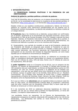  
4
1  SITUACIÓN POLÍTICA
1.1  PRINCIPALES FUERZAS POLÍTICAS Y SU PRESENCIA EN LAS
INSTITUCIONES
Sistema de gobierno, partidos políticos y división de poderes.
Tras más de doscientos años de existencia, en el sistema democrático constitucional
de EE.UU. se ha consolidado la alternancia en el gobierno de dos grandes partidos, el
Republicano (http://www.gop.com ) y el Demócrata (http://www.democrats.org/ ).
Estados Unidos es una república constitucional, presidencial y federal. Su forma de
gobierno es conocida como democracia presidencialista por los poderes que la
Constitución confiere al presidente. La elección del presidente es indirecta a través de
un colegio electoral.
El Presidente elige a los miembros de su Gabinete, aunque deben ser confirmados
por el Senado. Igualmente se le encomiendan las siguientes funciones: actuar como
Comandante en Jefe de las Fuerzas Armadas, firmar los Tratados y ejecutar las leyes
federales. Además, el Presidente instrumenta el calendario político de su partido. A
diferencia de lo que ocurre en la mayoría de las democracias parlamentarias, los
miembros del Gabinete no pueden ser a la vez miembros del Congreso.
El  Vicepresidente, cuyo período de mandato es igual al del Presidente, además de
ser Presidente del Senado es designado para suceder al Presidente en caso de
fallecimiento o destitución del primero durante su mandato y hasta que se lleven a
cabo nuevas elecciones. Las funciones ejecutivas del Vicepresidente incluyen la
participación en las reuniones del Consejo de Seguridad Nacional, así como todas
aquellas que el Presidente le encomiende por delegación.
Las últimas elecciones a la Presidencia de EE.UU. se celebraron en noviembre de
2008. La candidatura demócrata Obama-Biden se impuso a la republicana McCain-
Palin con 65 millones de votos, 53% del total, frente a los 57 millones de votos de
los republicanos, 46% del total.
El poder legislativo reside en el Congreso de los EE.UU. que se compone de dos
Cámaras: La Cámara de Representantes y el Senado. El Senado está formado por
100 senadores (dos por cada Estado). La Cámara de Representantes cuenta con 435
miembros con voto (en número proporcional a la población de los Estados que
representan), a los que hay que añadir otros cinco miembros sin voto en el pleno de
la Cámara, aunque sí pueden votar en los Comités. Estos últimos son un ¨Resident
Commissioner¨ por el Estado Libre Asociado de Puerto Rico, y cuatro Delegados
representando al Distrito de Columbia, Guam, Samoa y las Islas Vírgenes. Tanto los
Senadores como los Representantes son elegidos por sufragio universal directo.
En lo que se refiere a las elecciones para el Legislativo éstas se producen cada dos
años en años pares. Los Representantes (Cámara Baja) se presentan a elecciones
cada dos años, mientras que los Senadores (Cámara Alta) lo hacen cada seis (el
Senado se renueva por un tercio cada dos años).  
El 2 de noviembre de 2010 se celebraron elecciones legislativas de mitad de
mandato, por las que se renovó toda la Cámara de Representantes, un tercio del
Senado y  se eligieron Gobernadores de 37 estados.
 Los resultados fueron los siguientes: En la Cámara de Representantes, los
republicanos consiguieron la mayoría, obteniendo 242 escaños frente a los 193 de los
demócratas.   Los demócratas han sufrido un revés histórico en esta Cámara,
perdiendo 65 escaños.
 