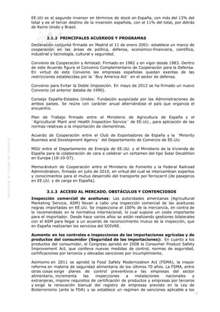  
40
EE.UU es el segundo inversor en términos de stock en España, con más del 13% del
total y es el tercer destino de la inversión española, con el 11% del total, por detrás
de Reino Unido y Brasil. 
3.1.2  PRINCIPALES ACUERDOS Y PROGRAMAS
Declaración conjunta firmada en Madrid el 11 de enero 2001: establece un marco de
cooperación en las áreas de política, defensa, económico-financiera, científica,
industrial y tecnología, cultural y seguridad.
Convenio de Cooperación y Amistad: Firmado en 1982 y en vigor desde 1983. Dentro
de este Acuerdo figura el Convenio Complementario de Cooperación para la Defensa.
En virtud de este Convenio las empresas españolas quedan exentas de las
restricciones establecidas por la ¨Buy America Act¨ en el sector de defensa.
Convenio para Evitar la Doble Imposición. En mayo de 2012 se ha firmado un nuevo
Convenio (el anterior databa de 1990).
Consejo España-Estados Unidos: Fundación auspiciada por las Administraciones de
ambos países. Se reúne con carácter anual alternándose el país que organiza el
encuentro.
Plan de Trabajo firmado entre el Ministerio de Agricultura de España y el
¨Agricultural Plant and Health Inspection Service¨ de EE.UU., para aplicación de las
normas relativas a la importación de clementinas.
Acuerdo de Cooperación entre el Club de Exportadores de España y la ¨Minority
Business and Development Agency¨ del Departamento de Comercio de EE.UU.
MOU entre el Departamento de Energía de EE.UU. y el Ministerio de la Vivienda de
España para la colaboración de cara a celebrar un certamen del tipo Solar Decathlon
en Europa (18-10-07).
Memorándum de Cooperación entre el Ministerio de Fomento y la Federal Railroad
Administration, firmado en julio de 2010, en virtud del cual se intercambian expertos
y conocimientos para el mutuo desarrollo del transporte por ferrocarril (de pasajeros
en EE.UU. y de carga en España).
3.1.3  ACCESO AL MERCADO. OBSTÁCULOS Y CONTENCIOSOS
Inspección comercial de aceitunas: Las autoridades americanas (Agricultural
Marketing Service, ASM) llevan a cabo una inspección comercial de las aceitunas
negras importadas en EE.UU. Se inspecciona el 100% de la mercancía, en contra de
lo recomendado en la normativa internacional, lo cual supone un coste importante
para el importador. Desde hace varios años se están realizando gestiones bilaterales
con el ASM para llegar a un acuerdo de reconocimiento mutuo de la inspección, que
en España realizarían los servicios del SOIVRE.
Aumento en los controles e inspecciones de las importaciones agrícolas y de
productos del consumidor (Seguridad de las importaciones):  En cuanto a los
productos del consumidor, el Congreso aprobó en 2008 la Consumer Product Safety
Improvement Act, que conlleva nuevas medidas de control, normas de seguridad,
certificaciones por terceros y elevadas sanciones por incumplimiento.
Asimismo en 2011 se aprobó la Food Safety Modernization Act (FSMA), la mayor
reforma en materia de seguridad alimentaria de los últimos 70 años. La FSMA, entre
otras cosas exige planes de control preventivos a las empresas del sector
alimentario, incrementa las inspecciones a instalaciones nacionales y
extranjeras, impone requisitos de certificación de productos y empresas por terceros
y exige la renovación bianual del registro de empresas previsto en la Ley de
Bioterrorismo (ante la FDA) y se establece un regimen de sanciones aplicable a los
 