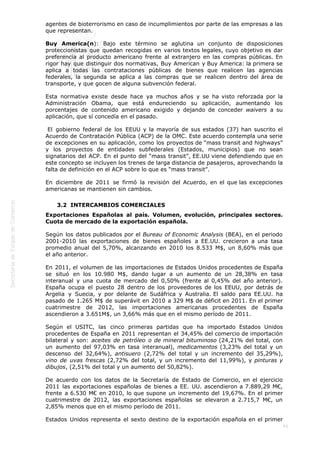  
41
agentes de bioterrorismo en caso de incumplimientos por parte de las empresas a las
que representan.
Buy America(n): Bajo este término se aglutina un conjunto de disposiciones
proteccionistas que quedan recogidas en varios textos legales, cuyo objetivo es dar
preferencia al producto americano frente al extranjero en las compras públicas. En
rigor hay que distinguir dos normativas, Buy American y Buy America: la primera se
aplica a todas las contrataciones públicas de bienes que realicen las agencias
federales, la segunda se aplica a las compras que se realicen dentro del área de
transporte, y que gocen de alguna subvención federal.
Esta normativa existe desde hace ya muchos años y se ha visto reforzada por la
Administración Obama, que está endureciendo su aplicación, aumentando los
porcentajes de contenido americano exigido y dejando de conceder waivers a su
aplicación, que sí concedía en el pasado.
 El gobierno federal de los EEUU y la mayoría de sus estados (37) han suscrito el
Acuerdo de Contratación Pública (ACP) de la OMC. Este acuerdo contempla una serie
de excepciones en su aplicación, como los proyectos de “mass transit and highways”
y los proyectos de entidades subfederales (Estados, municipios) que no sean
signatarios del ACP. En el punto del “mass transit”, EE.UU viene defendiendo que en
este concepto se incluyen los trenes de larga distancia de pasajeros, aprovechando la
falta de definición en el ACP sobre lo que es “mass transit”.
En diciembre de 2011 se firmó la revisión del Acuerdo, en el que las excepciones
americanas se mantienen sin cambios. 
3.2  INTERCAMBIOS COMERCIALES
Exportaciones Españolas al país. Volumen, evolución, principales sectores.
Cuota de mercado de la exportación española.
Según los datos publicados por el Bureau of Economic Analysis (BEA), en el periodo
2001-2010 las exportaciones de bienes españoles a EE.UU. crecieron a una tasa
promedio anual del 5,70%, alcanzando en 2010 los 8.533 M$, un 8,60% más que
el año anterior.
En 2011, el volumen de las importaciones de Estados Unidos procedentes de España
se situó en los 10.980 M$, dando lugar a un aumento de un 28,38% en tasa
interanual y una cuota de mercado del 0,50% (frente al 0,45% del año anterior).
España ocupa el puesto 28 dentro de los proveedores de los EEUU, por detrás de
Argelia y Suecia, y por delante de Sudáfrica y Australia. El saldo para EE.UU. ha
pasado de 1.265 M$ de superávit en 2010 a 329 M$ de déficit en 2011. En el primer
cuatrimestre de 2012, las importaciones americanas procedentes de España
ascendieron a 3.651M$, un 3,66% más que en el mismo período de 2011.
Según el USITC, las cinco primeras partidas que ha importado Estados Unidos
procedentes de España en 2011 representan el 34,45% del comercio de importación
bilateral y son: aceites de petróleo o de mineral bituminoso (24,21% del total, con
un aumento del 97,03% en tasa interanual), medicamentos (3,23% del total y un
descenso del 32,64%), antisuero (2,72% del total y un incremento del 35,29%),
vino de uvas frescas (2,72% del total, y un incremento del 11,99%), y pinturas y
dibujos, (2,51% del total y un aumento del 50,82%).
De acuerdo con los datos de la Secretaría de Estado de Comercio, en el ejercicio
2011 las exportaciones españolas de bienes a EE. UU. ascendieron a 7.889,29 M€,
frente a 6.530 M€ en 2010, lo que supone un incremento del 19,67%. En el primer
cuatrimestre de 2012, las exportaciones españolas se elevaron a 2.715,7 M€, un
2,85% menos que en el mismo período de 2011.
Estados Unidos representa el sexto destino de la exportación española en el primer
 