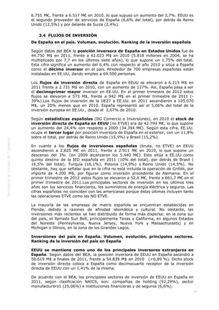  
45
6.755 M€, frente a 6.517 M€ en 2010, lo que supuso un aumento del 3,7%. EEUU es
el segundo proveedor de servicios de España (6,6% del total), por detrás de Reino
Unido (12,5%) y por delante de Suiza (2,4%).
3.4  FLUJOS DE INVERSIÓN
De España en el país. Volumen, evolución. Ranking de la inversión española
Según datos del BEA la posición inversora de España en Estados Unidos fue de
44.750 M$ en 2011, frente a 42.023 M$ en 2010 (5.818 millones en 2004, se ha
multiplicado por 7,7 en los últimos siete años), lo que supone un 1,75% del total.
Esta cifra significa un aumento del 6,4% con respecto al año 2010 y sitúa a España
como el décimo inversor en el país. Alrededor de 700 empresas españolas están
instaladas en EE.UU, dando empleo a 69.500 personas.
Los flujos de inversión directa de España en EEUU se elevaron a 6.215 M$ en
2011 frente a 2.731 M$ en 2010, con un aumento de 127%. Así, España pasa a ser
el decimoprimer mayor inversor en EE.UU. En el primer trimestre de 2012 estos
flujos se elevaron a 573 M$, frente a 942 M$ en el primer trimestre de 2011 (-
39%).Los flujos de inversión de la UE27 a EE.UU. en 2011 ascendieron a 105.070
M$, un 20% menos que en 2010. España representó así el 5,06% del total de la
inversión europea en EE.UU., desde el  2,07% de 2010.
Según estadísticas españolas (DG Comercio e Inversiones), en 2010 el stock de
inversión directa de España en EEUU (no ETVE) era de 42.794 M€, lo que supone
un aumento del 24,4% con respecto a 2009 (34.394 M€). Según esta cifra, EE.UU.
ocupa el tercer lugar por posición inversora de España en el exterior, con un 11,8%
sobre el total, por detrás de Reino Unido (15,9%) y Brasil (15,2%).
En cuanto a los flujos de inversiones españolas (bruta, no ETVE) en EEUU
ascendieron a 2.825 M€ en 2011, frente a 2.911 M€ en 2010, lo que supone un
descenso del 3%. (en 2009 alcanzaron los 5.440 M€). Esto sitúa a EE.UU como
quinto destino de la IED española en 2011 (10% del total), por detrás de Brasil (
16,5% del total), Turquía (16,1%), Polonia (14,9%) y Reino Unido (14,5%). No
obstante, hay que señalar que en la cifra no está incluida la operación de Grifols, por
importe de 4.200 M$, por figurar como inversión procedente de Alemania. En el
primer trimestre de 2012 estos flujos se elevaron a 52,6 M€, frente a 661,7 M€ en el
primer trimestre de 2011.Los principales sectores de inversión en los últimos tres
años son los servicios financieros, los suministros de energía eléctrica y seguros. Las
cifras españolas no coinciden con las americanas porque éstas últimas incluyen tanto
las operaciones ETVE como las NO ETVE.
La mayoría de las empresas de matriz española se encuentran establecidas en
Florida, debido a razones de afinidad idiomática y cultural. No obstante, las
inversiones más recientes se han distribuido de forma más dispersa: en la zona sur
del país, el llamado Sun Belt, principalmente Texas y California, en algunos Estados
del Noreste (Pennsylvania, Nueva Jersey, Nueva York y Massachussets) y en
Michigan e Illinois, en la zona de los Grandes Lagos.
Inversiones del país en España. Volumen, evolución, principales sectores.
Ranking de la inversión del país en España
EEUU se mantiene como uno de los principales inversores extranjeros en
España. Según datos del BEA, la posición inversora de EEUU en España ascendió a
58.619 M$ a finales de 2011, frente a 54.839 M$ en 2010   (+6,89 %). Dicho stock
de inversión directa coloca a España como decimocuarto receptor de la inversión
directa de EEUU con un 1,41% de la misma. 
De acuerdo con el BEA, los principales sectores de inversión de EEUU en España en
2011, según clasificación NAICS, son: compañías de holding (52,29%), sector
manufacturero1 (25,06%) e instituciones financieras y de seguros (6,6%).
 