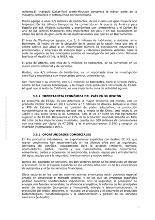  
50
millones.El triangulo Dallas-Fort Worth-Houston concentra la mayor parte de la
industria petrolífera y petroquímica norteamericana.
Miami agrupa a unos 5,5 millones de habitantes, de los cuales una gran mayoría son
hispanos. En los últimos tiempos se ha convertido en la puerta de América para
España por sus vínculos culturales y económicos con Iberoamérica y el Caribe. Es
uno de los centros financieros mas importantes del país y en sus alrededores se
sitúan las sedes de gran parte de las multinacionales que operan en Iberoamérica.
El área de Washington agrupa, con 5, 6 millones de habitantes, a ciudades como
Baltimore. El hecho de ser la ubicación de la capital de la nación hace que sea el
centro político que atrae a un innumerable número de asociaciones industriales y
profesionales, y empresas de asesoría legal y relaciones públicas. Además, tiene la
sede de algunos de los principales centros de investigación del país como: National
Institute of Health (NIH), la NASA, etc.
El área de Atlanta, con más de 5 millones de habitantes, se ha convertido en un
nuevo centro industrial y de servicios.
Boston, con 4,5 millones de habitantes, es un importante área de investigación
científica y tecnológica con importantes centros universitarios.
San Francisco y su entorno, con 4,3 millones de habitantes, tiene el Sylicon Valley,
centro de las nuevas tecnologías, y la mayor zona productora vitivinícola de EE.UU.
Al igual que el resto de California, es una importante zona de actividad agraria.
3.6.2  IMPORTANCIA ECONÓMICA DEL PAÍS EN SU REGIÓN
La economía de EE.UU. es con diferencia la mayor economía del mundo, con un
producto interior bruto en 2011 superior a 15 billones de dólares. Incluso si se mide
el PIB de Estados Unidos en paridad de poder adquisitivo, la producción
norteamericana es algo menos de una vez y media la de China, tres veces la de
Japón y casi cinco veces la de Alemania. Sólo la UE-27 tiene un PIB ligeramente
superior al de EE.UU. Representa el 25% de la producción mundial, absorbe un 16%
del total de las importaciones mundiales, cuenta con 309 millones de consumidores
con una renta per cápita de 47.200$, y es el principal emisor (19%) y receptor de
inversión internacional (15%).
3.6.3  OPORTUNIDADES COMERCIALES
En los productos industriales, las exportaciones españolas con destino EE.UU. que
mayor crecimiento han experimentado en los últimos años son las siguientes:
derivados del petróleo, equipamiento para la aviación (motores, bombas,
acumuladores, partes), caucho y sus manufacturas, máquina herramienta,
cementeras, partes y accesorios de automoción, azulejos, equipo para el tratamiento
del agua, equipo para la seguridad, medicamentos y equipo médico.
Dentro del apartado de servicios, los dos sectores donde se ha producido un mayor
crecimiento de la presencia española en los últimos años son: el de las concesiones
de autopistas y el de los servicios financieros.
Otros sectores en los que las administraciones americanas están poniendo especial
énfasis en desarrollar el mercado interno, y en los que las empresas españolas
podrían encontrar oportunidades importantes, son: la seguridad, la generación de
energía con fuentes renovables, la eficiencia energética, la reforma de las principales
redes de transporte (autopistas y ferrocarril), energía y telecomunicaciones, la
protección del medio ambiente, el reciclaje de productos y el desarrollo de productos
biotecnológicos, nanotecnológicos y la administración y gestión de los servicios
sanitarios (e-health).
 