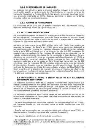  
51
3.6.4  OPORTUNIDADES DE INVERSIÓN
Los sectores más atractivos para la empresa española incluyen la inversión en la
construcción, gestión y mantenimiento de infraestructuras, en especial en la red de
transporte (autopistas y ferrocarril) donde las grandes empresas españolas tienen
una presencia importante en EEUU. Destaca, asimismo, el sector de la banca
minorista y el de las energías renovables.
3.6.5  FUENTES DE FINANCIACIÓN
Las habituales en un país con un sistema financiero muy desarrollado (banca,
mercados financieros, fondos de capital riesgo, etc.).
3.7  ACTIVIDADES DE PROMOCIÓN
Los principales programas de promoción se agrupan en el Plan Integral de Desarrollo
del Mercado (PIDM) Estadounidense, que en su última actualización incorpora líneas
de actuación que inciden sobre la promoción sectorial, la imagen país, la inversión, la
información y formación y el apoyo institucional.
Asimismo se puso en marcha en 2009 el Plan Made In/By Spain, cuyo objetivo es
potenciar la imagen de España en EE.UU. como socio comercial, industrial y
tecnológico relevante y reforzar las relaciones bilaterales con EE.UU. Se han realizado
hasta la fecha 900 actividades, con la participación de más de 2.300 empresas y 81
asociaciones empresariales. Se han realizado 11 visitas de rango ministerial y se ha
visitado institucionalmente 35 estados. Se ha constituido el Spain Business Forum,
plataforma de comunicación entre las empresas españolas establecidas en EE.UU. y
la administración comercial española. Desde entonces se han celebrado doce
reuniones sectoriales y se ha creado un Foro Virtual que cuenta con más de 300
miembros y que ha registrado 55.000 entradas, sirviendo como cauce permanente
de información y discusión entre las empresas, las oficinas comerciales y los servicios
centrales de Comercio. Las líneas de acción actuales y futuras del Plan Made In/By
Spain se centran en la atracción de inversión americana en España, los esfuerzos de
comunicación en medios americanos, la presencia institucional española de alto nivel
y la apertura continua de nuevos sectores.
3.8  PREVISIONES A CORTO Y MEDIO PLAZO DE LAS RELACIONES
ECONÓMICAS BILATERALES
Las relaciones económicas entre EE.UU y España son excelentes. La previsión es que
ambos Gobiernos continúen trabajando para estrechar aún más estas relaciones en
el futuro, lo que reportará beneficios mutuos.  Este espíritu de colaboración y de
refuerzo de las relaciones es necesario para contribuir a superar con éxito la actual
situación económica que afecta a nuestras economías.
Las relaciones económicas entre ambos países se han amplificado mucho en los
últimos años. Además de las tradicionales relaciones de comercio de mercancías y de
inversión americana en España:
• Se está produciendo una importante inversión de empresas españolas en EE.UU.,
con creciente interés por este mercado, donde ya están establecidas unas 600
empresas.
• España está empezando a ser un socio tecnológico de referencia para EE.UU. en
algunos sectores (energías renovables, alta velocidad ferroviaria).
• Hay grandes posibilidades en el mercado de concesiones.
• Se ha registrado un fuerte aumento del comercio de servicios.
Dados estos factores, se prevé un aumento de las relaciones económicas bilaterales
en el próximo futuro.
 