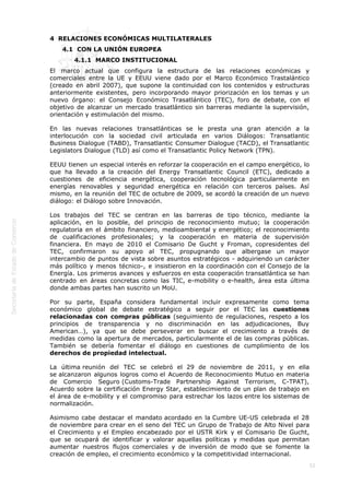  
52
4  RELACIONES ECONÓMICAS MULTILATERALES
4.1  CON LA UNIÓN EUROPEA
4.1.1  MARCO INSTITUCIONAL
El marco actual que configura la estructura de las relaciones económicas y
comerciales entre la UE y EEUU viene dado por el Marco Económico Trastalántico
(creado en abril 2007), que supone la continuidad con los contenidos y estructuras
anteriormente existentes, pero incorporando mayor priorización en los temas y un
nuevo órgano: el Consejo Económico Trasatlántico (TEC), foro de debate, con el
objetivo de alcanzar un mercado trasatlántico sin barreras mediante la supervisión,
orientación y estimulación del mismo.
En las nuevas relaciones transatlánticas se le presta una gran atención a la
interlocución con la sociedad civil articulada en varios Diálogos: Transatlantic
Business Dialogue (TABD), Transatlantic Consumer Dialogue (TACD), el Transatlantic
Legislators Dialogue (TLD) así como el Transatlantic Policy Network (TPN).
EEUU tienen un especial interés en reforzar la cooperación en el campo energético, lo
que ha llevado a la creación del Energy Transatlantic Council (ETC), dedicado a
cuestiones de eficiencia energética, cooperación tecnológica particularmente en
energías renovables y seguridad energética en relación con terceros países. Así
mismo, en la reunión del TEC de octubre de 2009, se acordó la creación de un nuevo
diálogo: el Diálogo sobre Innovación.
Los trabajos del TEC se centran en las barreras de tipo técnico, mediante la
aplicación, en lo posible, del principio de reconocimiento mutuo; la cooperación
regulatoria en el ámbito financiero, medioambiental y energético; el reconocimiento
de cualificaciones profesionales; y la cooperación en materia de supervisión
financiera. En mayo de 2010 el Comisario De Gucht y Froman, copresidentes del
TEC, confirmaron su apoyo al TEC, propugnando que albergase un mayor
intercambio de puntos de vista sobre asuntos estratégicos - adquiriendo un carácter
más político y menos técnico-, e insistieron en la coordinación con el Consejo de la
Energía. Los primeros avances y esfuerzos en esta cooperación transatlántica se han
centrado en áreas concretas como las TIC, e-mobility o e-health, área esta última
donde ambas partes han suscrito un MoU.
Por su parte, España considera fundamental incluir expresamente como tema
económico global de debate estratégico a seguir por el TEC las cuestiones
relacionadas con compras públicas (seguimiento de regulaciones, respeto a los
principios de transparencia y no discriminación en las adjudicaciones, Buy
American…), ya que se debe perseverar en buscar el crecimiento a través de
medidas como la apertura de mercados, particularmente el de las compras públicas.
También se debería fomentar el diálogo en cuestiones de cumplimiento de los
derechos de propiedad intelectual.
La última reunión del TEC se celebró el 29 de noviembre de 2011, y en ella
se alcanzaron algunos logros como el Acuerdo de Reconocimiento Mutuo en materia
de Comercio Seguro (Customs-Trade Partnership Against Terrorism, C-TPAT),
Acuerdo sobre la certificación Energy Star, establecimiento de un plan de trabajo en
el área de e-mobility y el compromiso para estrechar los lazos entre los sistemas de
normalización.
Asimismo cabe destacar el mandato acordado en la Cumbre UE-US celebrada el 28
de noviembre para crear en el seno del TEC un Grupo de Trabajo de Alto Nivel para
el Crecimiento y el Empleo encabezado por el USTR Kirk y el Comisario De Gucht,
que se ocupará de identificar y valorar aquellas políticas y medidas que permitan
aumentar nuestros flujos comerciales y de inversión de modo que se fomente la
creación de empleo, el crecimiento económico y la competitividad internacional.
 