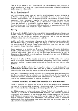  
54
OMC el 31 de marzo de 2011. Destaca que han sido calificados como subsidios el
apoyo prestado por la NASA y el Departamento de Defensa a través de su Programa
de Investigación y Desarrollo.
Carnes de ave de corral:
En 2009, Estados Unidos inició un proceso de consultas en la OMC, debido a la
prohibición que aplica la UE a la comercialización de carne de aves de corral
que haya sido elaborada con tratamientos químicos ("tratamiento de reducción de
patógenos". Esta prohibición, significa el cierre al mercado europeo de las
exportaciones procedentes de EEUU, donde prácticamente toda la carne de aves de
corral es sometida a tratamiento químico antes de su puesta en mercado
(tratamiento con cloro). A finales de 2009 se estableció un grupo especial en la OMC
para que estudiara el caso, pero nunca llegó a constituirse.
Zeroing:
El 2 de octubre de 2006, la Unión Europea solicitó la celebración de consultas con los
Estados Unidos con respecto a la aplicación de la metodología de "reducción a cero"
(zeroing) en el cálculo de medidas anti-dumping, por la que se aumenta
artificialmente el margen en la venta de un producto.
La OMC confirmó la inconsistencia del zeroing con las obligaciones fundamentales del
Acuerdo Anti-dumping, que obliga a fijar el dumping en relación con el exportador y
un cierto producto y a llevar a cabo una comparación justa entre los precios de
exportación y el valor normal del producto.
Como resultado de la decisión del Órgano de Solución de Diferencias de la OMC,
Estados Unidos ha dejado de usar la metodología zeroing en las nuevas Ordenes de
Derecho Antidumping, pero no así en las Revisiones administrativas y bajo la
Cláusula del Ocaso. La UE continúa vigilando el cumplimiento por parte de EEUU de
las recomendaciones del OSD.
Al margen de estos conflictos tratados en el marco de la OMC, existen otros asuntos
en los que ambas partes mantienen intereses enfrentados o posiciones diferentes,
que son o pudieran ser potenciales fuentes de conflicto. Entre estos asuntos cabe
destacar:
Buy America(n): Bajo este término se aglutinan todo un conjunto de disposiciones
proteccionistas aplicables desde hace años en el área de compras públicas cuyo
objetivo es dar preferencia al producto americano frente al extranjero.
Esta política proteccionista se ha visto reforzado últimamente por la Administración
de Obama, endureciendo la aplicación de las disposiciones Buy America(n), no
otorgando waivers o excepciones que antes sí se concedían o exigiendo (como es el
caso de alta velocidad) un 100% de material americano.
 Aplicación del sistema de comercio de emisiones de la UE a la aviación.
La UE ha aprobado una directiva por la que se incluye a la aviación en el sistema de
comercio de emisiones  (ETS) a partir del 1 de enero de 2012. El sistema se aplicaría
a los vuelos que aterricen o despeguen de los aeropuertos de la UE.
Los EE.UU. se oponen frontalmente a este sistema. Tanto la Administración, como el
Congreso (La Cámara de Representantes ha aprobado una propuesta legislativa
prohibiendo la participación de las aerolíneas americanas en el sistema y el Senado
está debatiendo otra propuesta muy similar, aunque algo más flexible), como las
propias compañías aéreas (que presentaron una demanda contra la normativa
europea en la Corte de Justicia Europea, quien ha emitido una sentencia a favor de la
UE), se han manifestado en contra.
 