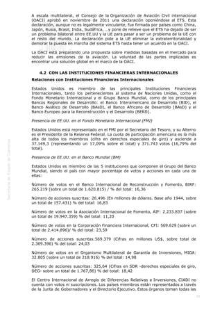  
55
A escala multilateral, el Consejo de la Organización de Aviación Civil internacional
(OACI) aprobó en noviembre de 2011 una declaración oponiéndose al ETS. Esta
declaración, aunque no es legalmente vinculante, fue firmada por países como China,
Japón, Rusia, Brasil, India, Sudáfrica, …y pone de relieve que el ETS ha dejado de ser
un problema bilateral entre EE.UU y la UE para pasar a ser un problema de la UE con
el resto del mundo. La declaración pide a la UE eliminar la extraterritorialidad y
demorar la puesta en marcha del sistema ETS hasta tener un acuerdo en la OACI.
La OACI está preparando una propuesta sobre medidas basadas en el mercado para
reducir las emisiones de la aviación. La voluntad de las partes implicadas es
encontrar una solución global en el marco de la OACI.
4.2  CON LAS INSTITUCIONES FINANCIERAS INTERNACIONALES
Relaciones con Instituciones Financieras Internacionales
Estados Unidos es miembro de las principales Instituciones Financieras
Internacionales, tanto los pertenecientes al sistema de Naciones Unidas, como el
Fondo Monetario Internacional y el Grupo Banco Mundial, como de los principales
Bancos Regionales de Desarrollo: el Banco Interamericano de Desarrollo (BID), el
Banco Asiático de Desarrollo (BAsD), el Banco Africano de Desarrollo (BAsD) y el
Banco Europeo para la Reconstrucción y el Desarrollo (BERD).
Presencia de EE.UU. en el Fondo Monetario Internacional (FMI)
Estados Unidos está representado en el FMI por el Secretario del Tesoro, y su Alterno
es el Presidente de la Reserva Federal. La cuota de participación americana es la más
alta de todos los miembros (cifra en derechos especiales de giro) y asciende a
37.149,3 (representando un 17,09% sobre el total) y 371.743 votos (16,79% del
total).
Presencia de EE.UU. en el Banco Mundial (BM)
Estados Unidos es miembro de las 5 instituciones que componen el Grupo del Banco
Mundial, siendo el país con mayor porcentaje de votos y acciones en cada una de
ellas:
Número de votos en el Banco Internacional de Reconstrucción y Fomento, BIRF:
265.219 (sobre un total de 1.620.815) / % del total: 16,36
Número de acciones suscritas: 26.496 (En millones de dólares. Base año 1944, sobre
un total de 157.431) % del total: 16,83
Número de votos en la Asociación Internacional de Fomento, AIF: 2.233.837 (sobre
un total de 19.947.359) % del total: 11,20
Número de votos en la Corporación Financiera Internacional, CFI: 569.629 (sobre un
total de 2.414.896)/ % del total: 23,59
Número de acciones suscritas:569.379 (Cifras en millones US$, sobre total de
2.369.396) % del total: 24,03
Número de votos en el Organismo Multilateral de Garantía de Inversiones, MIGA:
32.805 (sobre un total de 218.916) % del total: 14,98
Número de acciones suscritas: 325,64 (Cifras en SDR -derechos especiales de giro,
DEG- sobre un total de 1.767,86) % del total: 18,42
El Centro Internacional de Arreglo de Diferencias Relativas a Inversiones, CIADI no
cuenta con votos ni suscripciones. Los países miembros están representados a través
de la Junta de Gobernadores y el Directorio Ejecutivo. Estos órganos toman todas las
 