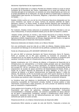  
56
decisiones importantes de las organizaciones.
El puesto de Gobernador en el Banco Mundial por Estados Unidos lo ocupa el actual
Consejero de la Secretaría del Tesoro, responsable en su cargo del manejo de los
intereses del país en la Institución, en contacto con otros Gobernadores así como con
el propio presidente de la Institución. El cargo de Alterno al Gobernador lo ostenta el
Subsecretario para asuntos de Economía, Negocios y Agricultura del Departamento
de Estado.
Estados Unidos cuenta con uno de los cinco Directores Ejecutivos designados por los
cinco miembros que tienen el mayor número de acciones (además de Japón,
Alemania, Francia y el Reino Unido). El actual Director Ejecutivo que representa a
Estados Unidos en las reuniones y negociaciones con otros Directorios es Ian Hoody
Solomon.
Por tradición, Estados Unidos selecciona al presidente del Banco Mundial (y de sus
cinco instituciones). El actual presidente desde junio de 2007 es Robert B. Zoellick.
 Estados Unidos participa en treinta y seis fondos fiduciarios en el Banco Mundial,
implicando a otras instituciones: Departamento de Estado, Departamento de
Agricultura (USDA), Departamento de Energía, Departamento del Tesoro y la Agencia
Estadounidense para el Desarrollo Internacional (USAID).
Relaciones bilaterales de Estados Unidos con el Banco Mundial
Con una contribución anual de más de un billón de dólares, Estados Unidos ejerce
una posición de liderazgo en la dirección de las políticas y préstamos del Banco.
Fondo de infraestructuras (IFC ADVISORY SERVICES IN LAC)
En julio de 2007 el entonces Secretario del Tesoro Americano, Henry M. Paulson,
firmó un acuerdo con la IFC para aumentar la inversión en proyectos de
infraestructura en los países de América Latina y Caribe mediante un programa para
canalizar inversión privada en infraestructura hacia la región latinoamericana.
Dotado inicialmente con 17,5 millones de dólares, el Programa de Desarrollo de la
Infraestructura de Latinoamérica y el Caribe estaba pensado para ser desarrollado
durante los próximos 3 años. La mayor aportación, 10 millones de dólares, procede
de la propia IFC. EE.UU. contribuye con 4,6 millones de dólares, provenientes de las
asignaciones de ayudas de apoyo económico del Departamento de Estado, Brasil, a
través de su Banco Nacional de Desarrollo de Brasil (BNDES), lo hace con 1,9
millones de dólares y el Banco Interamericano de Desarrollo aporta 1 millón de
dólares. No obstante, la IFC ha anunciado que para 2010 quiere alcanzar la cifra de
los 25,5 millones de dólares, abriendo el Programa a contribuciones adicionales de
otros países que pudieran estar interesados y alargando su proyección temporal.
La Iniciativa tiene por objetivos la identificación de proyectos de infraestructura
productiva susceptible de financiación privada, facilitar el acceso público a toda
información concerniente a tales proyectos, así como proveer de asistencia técnica
para su evaluación e implementación.
Como gestora de la Iniciativa, la IFC es la receptora de las propuestas de proyectos y
financiación por parte de gobiernos, entidades subnacionales (incluyendo
municipalidades) o entidades privadas. Los sectores susceptibles de apoyo abarcan
los de agua y saneamiento, transporte, energía e infraestructura social (salud y
educación), quedando fuera los de telecomunicaciones por contar con inversión
suficiente por parte de sector privado.
Presencia de EE.UU. en el Banco Interamericano de Desarrollo (BID)
Actualmente EEUU ostenta un poder de voto del 30,01%. Traducido a número de
 