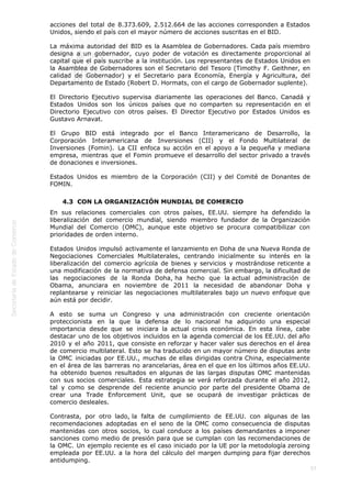  
57
acciones del total de 8.373.609, 2.512.664 de las acciones corresponden a Estados
Unidos, siendo el país con el mayor número de acciones suscritas en el BID.
La máxima autoridad del BID es la Asamblea de Gobernadores. Cada país miembro
designa a un gobernador, cuyo poder de votación es directamente proporcional al
capital que el país suscribe a la institución. Los representantes de Estados Unidos en
la Asamblea de Gobernadores son el Secretario del Tesoro (Timothy F. Geithner, en
calidad de Gobernador) y el Secretario para Economía, Energía y Agricultura, del
Departamento de Estado (Robert D. Hormats, con el cargo de Gobernador suplente).
El Directorio Ejecutivo supervisa diariamente las operaciones del Banco. Canadá y
Estados Unidos son los únicos países que no comparten su representación en el
Directorio Ejecutivo con otros países. El Director Ejecutivo por Estados Unidos es
Gustavo Arnavat.
El Grupo BID está integrado por el Banco Interamericano de Desarrollo, la
Corporación Interamericana de Inversiones (CII) y el Fondo Multilateral de
Inversiones (Fomin). La CII enfoca su acción en el apoyo a la pequeña y mediana
empresa, mientras que el Fomin promueve el desarrollo del sector privado a través
de donaciones e inversiones.
Estados Unidos es miembro de la Corporación (CII) y del Comité de Donantes de
FOMIN.
4.3  CON LA ORGANIZACIÓN MUNDIAL DE COMERCIO
En sus relaciones comerciales con otros países, EE.UU. siempre ha defendido la
liberalización del comercio mundial, siendo miembro fundador de la Organización
Mundial del Comercio (OMC), aunque este objetivo se procura compatibilizar con
prioridades de orden interno.
Estados Unidos impulsó activamente el lanzamiento en Doha de una Nueva Ronda de
Negociaciones Comerciales Multilaterales, centrando inicialmente su interés en la
liberalización del comercio agrícola de bienes y servicios y mostrándose reticente a
una modificación de la normativa de defensa comercial. Sin embargo, la dificultad de
las negociaciones de la Ronda Doha, ha hecho que la actual administración de
Obama, anunciara en noviembre de 2011 la necesidad de abandonar Doha y
replantearse y reiniciar las negociaciones multilaterales bajo un nuevo enfoque que
aún está por decidir.
A esto se suma un Congreso y una administración con creciente orientación
proteccionista en la que la defensa de lo nacional ha adquirido una especial
importancia desde que se iniciara la actual crisis económica. En esta línea, cabe
destacar uno de los objetivos incluidos en la agenda comercial de los EE.UU. del año
2010 y el año 2011, que consiste en reforzar y hacer valer sus derechos en el área
de comercio multilateral. Esto se ha traducido en un mayor número de disputas ante
la OMC iniciadas por EE.UU., muchas de ellas dirigidas contra China, especialmente
en el área de las barreras no arancelarias, área en el que en los últimos años EE.UU.
ha obtenido buenos resultados en algunas de las largas disputas OMC mantenidas
con sus socios comerciales. Esta estrategia se verá reforzada durante el año 2012,
tal y como se desprende del reciente anuncio por parte del presidente Obama de
crear una Trade Enforcement Unit, que se ocupará de investigar prácticas de
comercio desleales.
Contrasta, por otro lado, la falta de cumplimiento de EE.UU. con algunas de las
recomendaciones adoptadas en el seno de la OMC como consecuencia de disputas
mantenidas con otros socios, lo cual conduce a los países demandantes a imponer
sanciones como medio de presión para que se cumplan con las recomendaciones de
la OMC. Un ejemplo reciente es el caso iniciado por la UE por la metodología zeroing
empleada por EE.UU. a la hora del cálculo del margen dumping para fijar derechos
antidumping.
 