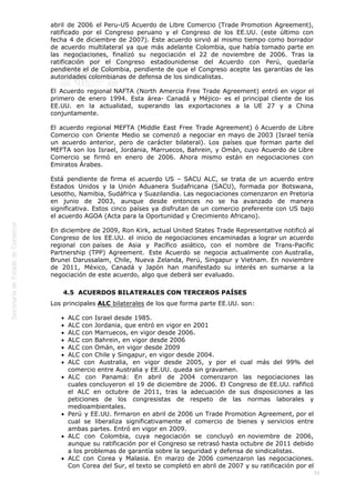  
59
abril de 2006 el Peru-US Acuerdo de Libre Comercio (Trade Promotion Agreement),
ratificado por el Congreso peruano y el Congreso de los EE.UU. (este último con
fecha 4 de diciembre de 2007). Este acuerdo sirvió al mismo tiempo como borrador
de acuerdo multilateral ya que más adelante Colombia, que había tomado parte en
las negociaciones, finalizó su negociación el 22 de noviembre de 2006. Tras la
ratificación por el Congreso estadounidense del Acuerdo con Perú, quedaría
pendiente el de Colombia, pendiente de que el Congreso acepte las garantías de las
autoridades colombianas de defensa de los sindicalistas.
El Acuerdo regional NAFTA (North Amercia Free Trade Agreement) entró en vigor el
primero de enero 1994. Esta área- Canadá y Méjico- es el principal cliente de los
EE.UU. en la actualidad, superando las exportaciones a la UE 27 y a China
conjuntamente.
El acuerdo regional MEFTA (Middle East Free Trade Agreement) ó Acuerdo de Libre
Comercio con Oriente Medio se comenzó a negociar en mayo de 2003 (Israel tenía
un acuerdo anterior, pero de carácter bilateral). Los países que forman parte del
MEFTA son los Israel, Jordania, Marruecos, Bahrein, y Omán, cuyo Acuerdo de Libre
Comercio se firmó en enero de 2006. Ahora mismo están en negociaciones con
Emiratos Árabes.
Está pendiente de firma el acuerdo US – SACU ALC, se trata de un acuerdo entre
Estados Unidos y la Unión Aduanera Sudafricana (SACU), formada por Botswana,
Lesotho, Namibia, Sudáfrica y Suazilandia. Las negociaciones comenzaron en Pretoria
en junio de 2003, aunque desde entonces no se ha avanzado de manera
significativa. Estos cinco países ya disfrutan de un comercio preferente con US bajo
el acuerdo AGOA (Acta para la Oportunidad y Crecimiento Africano).
En diciembre de 2009, Ron Kirk, actual United States Trade Representative notificó al
Congreso de los EE.UU. el inicio de negociaciones encaminadas a lograr un acuerdo
regional con países de Asia y Pacífico asiático, con el nombre de Trans-Pacific
Partnership (TPP) Agreement.  Este Acuerdo se negocia actualmente con Australia,
Brunei Darussalam, Chile, Nueva Zelanda, Perú, Singapur y Vietnam. En noviembre
de 2011, México, Canadá y Japón han manifestado su interés en sumarse a la
negociación de este acuerdo, algo que deberá ser evaluado.
4.5  ACUERDOS BILATERALES CON TERCEROS PAÍSES
Los principales ALC bilaterales de los que forma parte EE.UU. son:
ALC con Israel desde 1985.
ALC con Jordania, que entró en vigor en 2001
ALC con Marruecos, en vigor desde 2006.
ALC con Bahrein, en vigor desde 2006
ALC con Omán, en vigor desde 2009
ALC con Chile y Singapur, en vigor desde 2004.
ALC con Australia, en vigor desde 2005, y por el cual más del 99% del
comercio entre Australia y EE.UU. queda sin gravamen.
ALC con Panamá: En abril de 2004 comenzaron las negociaciones las
cuales concluyeron el 19 de diciembre de 2006. El Congreso de EE.UU. rafificó
el ALC en octubre de 2011, tras la adecuación de sus disposiciones a las
peticiones de los congresistas de respeto de las normas laborales y
medioambientales.
Perú y EE.UU. firmaron en abril de 2006 un Trade Promotion Agreement, por el
cual se liberaliza significativamente el comercio de bienes y servicios entre
ambas partes. Entró en vigor en 2009.
ALC con Colombia, cuya negociación se concluyó en noviembre de 2006,
aunque su ratificación por el Congreso se retrasó hasta octubre de 2011 debido
a los problemas de garantía sobre la seguridad y defensa de sindicalistas.
ALC con Corea y Malasia. En marzo de 2006 comenzaron las negociaciones.
Con Corea del Sur, el texto se completó en abril de 2007 y su ratificación por el
 