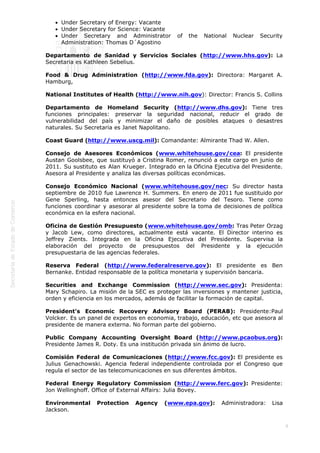  
8
Under Secretary of Energy: Vacante
Under Secretary for Science: Vacante
Under Secretary and Administrator of the National Nuclear Security
Administration: Thomas D´Agostino
Departamento de Sanidad y Servicios Sociales (http://www.hhs.gov): La
Secretaria es Kathleen Sebelius.
Food & Drug Administration (http://www.fda.gov): Directora: Margaret A.
Hamburg,
National Institutes of Health (http://www.nih.gov): Director: Francis S. Collins
Departamento de Homeland Security (http://www.dhs.gov): Tiene tres
funciones principales: preservar la seguridad nacional, reducir el grado de
vulnerabilidad del país y minimizar el daño de posibles ataques o desastres
naturales. Su Secretaria es Janet Napolitano.
Coast Guard (http://www.uscg.mil): Comandante: Almirante Thad W. Allen.
Consejo de Asesores Económicos (www.whitehouse.gov/cea: El presidente
Austan Goolsbee, que sustituyó a Cristina Romer, renunció a este cargo en junio de
2011. Su sustituto es Alan Krueger. Integrado en la Oficina Ejecutiva del Presidente.
Asesora al Presidente y analiza las diversas políticas económicas.
Consejo Económico Nacional (www.whitehouse.gov/nec: Su director hasta
septiembre de 2010 fue Lawrence H. Summers. En enero de 2011 fue sustituido por
Gene Sperling, hasta entonces asesor del Secretario del Tesoro. Tiene como
funciones coordinar y asesorar al presidente sobre la toma de decisiones de política
económica en la esfera nacional.
Oficina de Gestión Presupuesto (www.whitehouse.gov/omb: Tras Peter Orzag
y Jacob Lew, como directores, actualmente está vacante. El Director interino es
Jeffrey Zients. Integrada en la Oficina Ejecutiva del Presidente. Supervisa la
elaboración del proyecto de presupuestos del Presidente y la ejecución
presupuestaria de las agencias federales.
Reserva Federal (http://www.federalreserve.gov): El presidente es Ben
Bernanke. Entidad responsable de la política monetaria y supervisión bancaria.
Securities and Exchange Commission (http://www.sec.gov): Presidenta:
Mary Schapiro. La misión de la SEC es proteger las inversiones y mantener justicia,
orden y eficiencia en los mercados, además de facilitar la formación de capital.
President's Economic Recovery Advisory Board (PERAB): Presidente:Paul
Volcker. Es un panel de expertos en economia, trabajo, educación, etc que asesora al
presidente de manera externa. No forman parte del gobierno.
Public Company Accounting Oversight Board (http://www.pcaobus.org):
Presidente James R. Doty. Es una institución privada sin ánimo de lucro.
Comisión Federal de Comunicaciones (http://www.fcc.gov): El presidente es
Julius Genachowski. Agencia federal independiente controlada por el Congreso que
regula el sector de las telecomunicaciones en sus diferentes ámbitos.
Federal Energy Regulatory Commission (http://www.ferc.gov): Presidente:
Jon Wellinghoff. Office of External Affairs: Julia Bovey.
Environmental Protection Agency (www.epa.gov): Administradora: Lisa
Jackson.
 