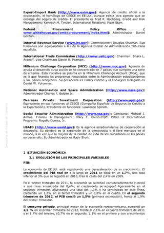  
9
Export-Import Bank (http://www.exim.gov): Agencia de crédito oficial a la
exportación, el homólogo de CESCE en EE.UU., aunque existe otra agencia que se
encarga del seguro de crédito. El presidente es Fred P. Hochberg. Credit and Risk
Management: Kenneth M. Tinsley. International Relations: Piper Starr.
Federal Procurement Policy Office (
www.whitehouse.gov/omb/procurement/index.html): Administrador: Daniel
Gordon.
Internal Revenue Service (www.irs.gov): Commissioner: Douglas Shulman. Sus
funciones son equiparables a las de la Agencia Estatal de Administración Tributaria
española.
International Trade Commission (http://www.usitc.gov): Chairman: Shara L.
Aranoff. Vice Chairman: Daniel R. Pearson .
Millenium Challenge Corporation (MCC) (http://www.mcc.gov): Agencia de
ayuda al desarrollo cuya acción se ha concentrado en 7 países que cumplen una serie
de criterios. Esta iniciativa se plasma en la Millenium Challenge Account (MCA), que
es la que financia los programas negociados entre la Administración estadounidense
y los países receptores. Su presidenta es Hillary Clinton y el Consejero Delegado es
Daniel W. Yohannes.
National Aeronautics and Space Administration (http://www.nasa.gov):
Administrador Charles F. Bolden Jr.
Overseas Private Investment Corporation (http://www.opic.gov):
Equivalente en sus funciones al CESCE (Compañía Española de Seguros de Crédito a
la Exportación). Presidente en funciones: Lawrence Spinelli.
Social Security Administration (http://www.ssa.gov): Comisaria: Michael J.
Astrue. Finance & Management: Mary E. Glenn-Croft. Office of International
Programs: Rogelio Gomez, Jr.
USAID (http://www.usaid.gov): Es la agencia estadounidense de cooperación al
desarrollo. Su objetivo es la expansión de la democracia y el libre mercado en el
mundo, a la vez que la mejora de la calidad de vida de los ciudadanos en los países
en desarrollo. Su Administrador es Rajiv Shah.
2  SITUACIÓN ECONÓMICA
2.1  EVOLUCIÓN DE LAS PRINCIPALES VARIABLES
PIB:
La economía de EE.UU. está registrando una desaceleración de su crecimiento: El
crecimiento del PIB real en a lo largo de 2011 se situó en un 1,7%, una tasa
inferior al 3% que se registró en 2010, tras la caída del 2,4% en 2009.
En el primer trimestre de 2011, la economía se ralentizó considerablemente y creció
a una tasa anualizada del 0,4%; el crecimiento se recuperó ligeramente en el
segundo trimestre, alcanzando una tasa del 1,3% y ha continuado en esta línea,
creciendo un 1,8% en el tercer trimestre y un 3,0% en el cuarto. En el segundo
trimestre de 2012, el PIB creció un 1,5% (primera estimación), frente al 1,9%
del primer trimestre.
El consumo privado, principal motor de la economía norteamericana, aumentó un
2,5 % en el primer trimestre de 2012, frente al 2,1% en el cuarto trimestre de 2011
y el 1,7% del tercero, (0,7% en el segundo, 2,1% en el primero y con crecimientos
 