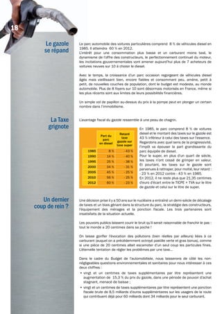 Le gazole
se répand
La Taxe
grignote
Un dernier
coup de rein ?
Le parc automobile des voitures particulières comprend 8 % de véhicules diesel en
1985. Il atteindra 60 % en 2012.
L’intérêt pour une consommation plus basse et un carburant moins taxé, le
dynamisme de l’offre des constructeurs, le perfectionnement continuel du moteur,
les incitations gouvernementales vont amener aujourd’hui plus de 7 acheteurs de
voitures neuves sur 10 à choisir le diesel.
Avec le temps, la croissance d’un parc occasion regorgeant de véhicules diesel
âgés mais vieillissant bien, encore fiables et consommant peu, amène, petit à
petit, de nouvelles couches de population, dont le budget est modeste, au monde
automobile. Plus de 8 foyers sur 10 sont désormais motorisés en France, même si
les plus récents sont aux limites de leurs possibilités financières.
Un simple vol de papillon au-dessus du prix à la pompe peut en plonger un certain
nombre dans l’immobilisme.
L’avantage fiscal du gazole ressemble à une peau de chagrin.
En 1985, le parc comprend 8 % de voitures
diesel et le montant des taxes sur le gazole est
43 % inférieur à celui des taxes sur l’essence.
Regardons avec quel sens de la progressivité,
l’impôt va épouser la part grandissante du
parc équipée de diesel.
Pour le super, en plus d’un quart de siècle,
les taxes n’ont cessé de grimper en valeur.
Et pourtant, les taxes sur le gazole sont
parvenues à rattraper, pour moitié, leur retard :
- 23 % en 2012 contre - 43 % en 1985.
En 2012, il ne reste plus que 21,35 centimes
d’euro d’écart entre le TICPE + TVA sur le litre
de gazole et celui sur le litre de super.
Une décision prise il y a 50 ans sur le nucléaire a entraîné un demi-siècle de décalage
de taxes et un biais gênant dans la structure du parc, la stratégie des constructeurs,
l’équipement des ménages et la ponction fiscale. Les trois partenaires sont
insatisfaits de la situation actuelle.
Les pouvoirs publics laissent courir le bruit qu’il serait raisonnable de franchir le pas :
tout le monde a 20 centimes dans sa poche !
On laisse gonfler l’évocation des pollutions (bien réelles par ailleurs) liées à ce
carburant (auquel on a précédemment octroyé pastille verte et gras bonus), comme
si une pièce de 20 centimes allait escamoter d’un seul coup les particules fines.
L’éternelle tentation de régler les problèmes par une taxe…
Dans le cadre du Budget de l’automobiliste, nous laisserons de côté les non-
négligeables questions environnementales et sanitaires pour nous intéresser à ces
deux chiffres :
•	vingt et un centimes de taxes supplémentaires par litre représentent une
augmentation de 15,3 % du prix du gazole, dans une période de pouvoir d’achat
stagnant, menacé de baisse ;
•	vingt et un centimes de taxes supplémentaires par litre représentent une ponction
fiscale brute de 8,5 milliards d’euros supplémentaires sur les usagers de la route
qui contribuent déjà pour 60 milliards dont 34 milliards pour le seul carburant.
Part du
parc
en diesel
Retard
taxe
gazole sur
taxe super
1985 8 % - 43 %
1990 14 % - 40 %
1995 25 % - 38 %
2000 34 % - 31 %
2005 45 % - 25 %
2010 56 % - 25 %
2012 60 % - 23 %
Le gazole
se répand
Le parc automobile des voitures particulières comprend 8 % de véhicules diesel en
1985. Il atteindra 60 % en 2012.
L’intérêt pour une consommation plus basse et un carburant moins taxé, le
dynamisme de l’offre des constructeurs, le perfectionnement continuel du moteur,
18
 
