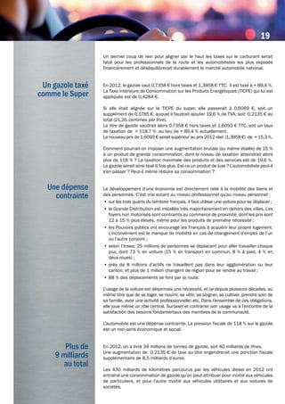 Un gazole taxé
comme le Super
Un dernier coup de rein pour aligner par le haut les taxes sur le carburant serait
fatal pour les professionnels de la route et les automobilistes les plus exposés
financièrement et déséquilibrerait durablement le marché automobile national.
En 2012, le gazole vaut 0,7358 € hors taxes et 1,3958 € TTC. Il est taxé à + 89,4 %.
La Taxe Intérieure de Consommation sur les Produits Energétiques (TICPE) qui lui est
appliquée est de 0,4284 €.
Si elle était alignée sur la TICPE du super, elle passerait à 0,6069 €, soit un
supplément de 0,1785 €, auquel il faudrait ajouter 19,6 % de TVA, soit 0,2135 € au
total (21,35 centimes par litre).
Le litre de gazole vaudrait alors 0,7358 € hors taxes et 1,6093 € TTC, soit un taux
de taxation de + 118,7 % au lieu de + 89,4 % actuellement.
Le nouveau prix de 1,6093 € serait supérieur au prix 2012 réel (1,3958 €) de + 15,3 %.
Comment pourrait-on imposer une augmentation brutale (ou même étalée) de 15 %
à un produit de grande consommation, dont le niveau de taxation atteindrait alors
plus de 118 % ? La taxation maximale des produits et des services est de 19,6 %.
Le gazole serait ainsi taxé 6 fois plus. Est-ce un produit de luxe ? L’automobiliste peut-il
s’en passer ? Peut-il même réduire sa consommation ?
Le développement d’une économie est directement relié à la mobilité des biens et
des personnes. C’est vrai autant au niveau professionnel qu’au niveau personnel :
•	sur les trois quarts du territoire français, il faut utiliser une voiture pour se déplacer ;
•	la Grande Distribution est installée très majoritairement en dehors des villes. Les
foyers non motorisés sont contraints au commerce de proximité, dont les prix sont
12 à 15 % plus élevés, même pour les produits de première nécessité ;
•	les Pouvoirs publics ont encouragé les Français à acquérir leur propre logement.
L’inconvénient est le manque de mobilité en cas de changement d’emploi de l’un
ou l’autre conjoint ;
•	selon l’Insee, 25 millions de personnes se déplacent pour aller travailler chaque
jour, dont 73 % en voiture (15 % en transport en commun, 8 % à pied, 4 % en
deux-roues) ;
•	près de 8 millions d’actifs ne travaillent pas dans leur agglomération ou leur
canton, et plus de 1 million changent de région pour se rendre au travail ;
•	88 % des déplacements se font par la route.
L’usage de la voiture est désormais une nécessité, et ce depuis plusieurs décades, au
même titre que de se loger, se nourrir, se vêtir, se soigner, se cultiver, prendre soin de
sa famille, avoir une activité professionnelle, etc. Dans l’ensemble de ces obligations,
elle joue même un rôle central. Surtaxer et contrarier son usage va à l’encontre de la
satisfaction des besoins fondamentaux des membres de la communauté.
L’automobile est une dépense contrainte. La pression fiscale de 118 % sur le gazole
est un non-sens économique et social.
En 2012, on a livré 34 millions de tonnes de gazole, soit 40 milliards de litres.
Une augmentation de 0,2135 € de taxe au litre engendrerait une ponction fiscale
supplémentaire de 8,5 milliards d’euros.
Les 430 milliards de kilomètres parcourus par les véhicules diesel en 2012 ont
entraîné une consommation de gazole qu’on peut attribuer pour moitié aux véhicules
de particuliers, et pour l’autre moitié aux véhicules utilitaires et aux voitures de
sociétés.
Une dépense
contrainte
Plus de
9 milliards
au total
19
 