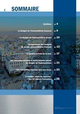 2
Crédits photos:
Peugeot Automobiles,Renault Automobiles, Fotolia.com,
Shutterstock, Thinkstock.
SommAirE
Synthèse p. 4
Le Budget de l’Automobiliste Essence p. 6
Le Budget de l’Automobiliste Diesel p. 10
Comparaison des budgets
de quatre automobilistes français p. 13
Le gazole malade de la taxe p. 17
Des nouvelles bonnes et moins bonnes autour
du Budget de l'Automobiliste
L'Automobiliste français face aux taxes p. 23
Le budget «véhicule essence»
des 22 régions françaises p. 26
p. 21
 