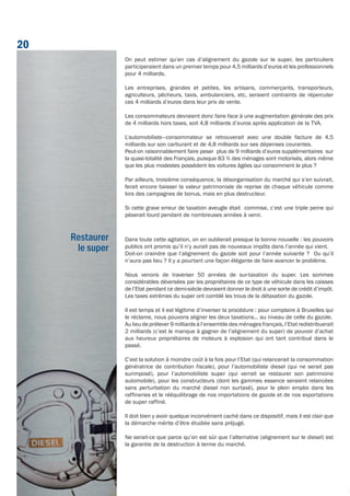On peut estimer qu’en cas d’alignement du gazole sur le super, les particuliers
participeraient dans un premier temps pour 4,5 milliards d’euros et les professionnels
pour 4 milliards.
Les entreprises, grandes et petites, les artisans, commerçants, transporteurs,
agriculteurs, pêcheurs, taxis, ambulanciers, etc, seraient contraints de répercuter
ces 4 milliards d’euros dans leur prix de vente.
Les consommateurs devraient donc faire face à une augmentation générale des prix
de 4 milliards hors taxes, soit 4,8 milliards d’euros après application de la TVA.
L’automobiliste–consommateur se retrouverait avec une double facture de 4,5
milliards sur son carburant et de 4,8 milliards sur ses dépenses courantes.
Peut-on raisonnablement faire peser plus de 9 milliards d’euros supplémentaires sur
la quasi-totalité des Français, puisque 83 % des ménages sont motorisés, alors même
que les plus modestes possèdent les voitures âgées qui consomment le plus ?
Par ailleurs, troisième conséquence, la désorganisation du marché qui s’en suivrait,
ferait encore baisser la valeur patrimoniale de reprise de chaque véhicule comme
lors des campagnes de bonus, mais en plus destructeur.
Si cette grave erreur de taxation aveugle était commise, c’est une triple peine qui
pèserait lourd pendant de nombreuses années à venir.
Dans toute cette agitation, on en oublierait presque la bonne nouvelle : les pouvoirs
publics ont promis qu’il n’y aurait pas de nouveaux impôts dans l’année qui vient.
Doit-on craindre que l’alignement du gazole soit pour l’année suivante ? Ou qu’il
n’aura pas lieu ? Il y a pourtant une façon élégante de faire avancer le problème.
Nous venons de traverser 50 années de sur-taxation du super. Les sommes
considérables déversées par les propriétaires de ce type de véhicule dans les caisses
de l’Etat pendant ce demi-siècle devraient donner le droit à une sorte de crédit d’impôt.
Les taxes extrêmes du super ont comblé les trous de la détaxation du gazole.
Il est temps et il est légitime d’inverser la procédure : pour complaire à Bruxelles qui
le réclame, nous pouvons aligner les deux taxations… au niveau de celle du gazole.
Au lieu de prélever 9 milliards à l’ensemble des ménages français, l’Etat redistribuerait
2 milliards (c’est le manque à gagner de l’alignement du super) de pouvoir d’achat
aux heureux propriétaires de moteurs à explosion qui ont tant contribué dans le
passé.
C’est la solution à moindre coût à la fois pour l’Etat (qui relancerait la consommation
génératrice de contribution fiscale), pour l’automobiliste diesel (qui ne serait pas
surimposé), pour l’automobiliste super (qui verrait se restaurer son patrimoine
automobile), pour les constructeurs (dont les gammes essence seraient relancées
sans perturbation du marché diesel non surtaxé), pour le plein emploi dans les
raffineries et le rééquilibrage de nos importations de gazole et de nos exportations
de super raffiné.
Il doit bien y avoir quelque inconvénient caché dans ce dispositif, mais il est clair que
la démarche mérite d’être étudiée sans préjugé.
Ne serait-ce que parce qu’on est sûr que l’alternative (alignement sur le diesel) est
la garantie de la destruction à terme du marché.
Restaurer
le super
20
 
