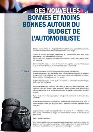 LE gAzoLE mA
BonnES Et moinS
BonnES Autour du
BudgEt dE
L'AutomoBiLiStE
LE gAzoLE mAdES nouvELLES
Chaque année, l'étude du « Budget de l’Automobiliste » nous permet d'évoquer des
thématiques particulières et leur impact potentiel sur le Budget.
Quand de bonnes nouvelles parviennent à l’automobiliste, elles sont dues
généralement aux avancées technologiques.
Les moins bonnes nous sont fournies préférentiellement par les restrictions d’usage
(ou les taxes).
Comment se fait-il qu’ « il » roule de mieux en mieux (grâce aux pneumatiques), et
que « cela » roule de moins en moins bien (dans les bouchons) ?
Le pneumatique est né pratiquement en même temps que la voiture.
A peine âgé de quatre ans, il s’habillait d’une chambre à air en Auvergne, et à dix ans
atteignait 100 km à l’heure sur une voiture, avant même que ne débute le XXè
siècle.
L’automobiliste n’allait plus pouvoir s’en passer.
Le pneu a l’air d’un gros boudin joufflu, et pourtant sa conception et sa fabrication
sont d’une rare complexité.
Il nous met à l’abri des vibrations, des cahots et des chocs, il nous empêche d’aller
tout droit dans les virages, avale les flaques d’eau, patauge dans la boue sans
déraper, s’accroche sur le verglas, se roule dans la neige en nous laissant les pieds
au sec.
Au fur et à mesure de ses progrès, il a largement participé à la diminution des
accidents.
Et les perfectionnements successifs ont été nombreux : pneu démontable, pneu à
clous, carcasse radiale (sur la Traction Avant), pneu sans chambre, pneu pluie, pneu
hiver, etc.
Le pneumatique remplit toutes ses fonctions de sécurité et de confort pour moins
de 3 % de la valeur totale du Budget d’un automobiliste, essence ou diesel, petit ou
gros rouleur.
Peut-il faire encore mieux ?
Il y a deux ans déjà, nous avions signalé des tests pratiqués par Dekra, mettant en
évidence que le choix d’un pneumatique moderne permettait de rouler plus sûr, et
d’effectuer plus de kilomètres, ce qui influence le budget à y consacrer.
Le pneu
21
B
Bonn
Le pneu
Plus loin,
moins cher
 