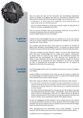 Le goût du
bouchon
22
Deux ans après, les tests ont été renouvelés. Les pneumatiques progressent
toujours en qualité, et le gagnant des tests (en l’occurrence le Michelin Energie
Saver) permet de faire des économies dans le budget, tout en étant plus sûr :
•	il roule jusqu’à 41 700 km avant usure, engendrant une économie de 78 € sur le
poste achat ramené au kilomètre parcouru,
•	par une moindre résistance au roulement, il permet un gain de carburant de 21
litres sur sa durée, comptabilisés pour 30 €.
Nous ne pouvons qu’espérer que les pneumatiques continuent de nous offrir de
nouvelles surprises pour plus de sécurité et de confort.
A quand la généralisation du pneu increvable ?
L’existence des embouteillages n’est pas une nouvelle en soi. Ce qui est nouveau,
c’est qu’un nombre croissant d’instituts s’attaquent au problème du coût réel des
bouchons pour l’automobiliste.
Et la nouvelle n’est pas très bonne. Deux experts en la matière, Ian Thomson et
Alberto Bull, définissent l’embouteillage comme « la situation qui advient lorsque
l’entrée d’un nouveau véhicule dans le trafic augmente le temps de trajet des autres ».
Il faut bien constater que cette situation « advient » de plus en plus fréquemment
dans notre pays. L’embouteillage est à la croisée de la capacité d’écoulement
du réseau routier, du volume du parc roulant, et des distributions horaires des
déplacements des automobilistes. On a fait beaucoup pour l’amélioration du
réseau et pour l’étalement des horaires. Mais la tendance actuelle de certaines
municipalités est de restreindre les voies utilisables et de diminuer la fluidité
du trafic. Le développement économique est directement lié à la capacité de
déplacement des biens et des personnes.
Les embouteillages coûtent cher à la société en temps perdu, en stress, en pollution
et en argent.
L’Institut CEBR qui s’est attaché, entre autres, au cas de la France a calculé que
les embouteillages ont coûté à la France en 2012 un total de 5,53 milliards d’euros
(cinq milliards cinq cent trente millions d’euros).
Dans cette masse de milliards, il faut distinguer coûts directs et coûts indirects :
•	les coûts directs comprennent 3,3 milliards d’euros correspondant à la valeur de
travail du temps perdu des automobilistes, plus 530 millions d’euros de carburant
consommés en plus par rapport à un trafic normal, soit un total des coûts directs
de 3,83 milliards ;
•	les coûts indirects correspondent à la hausse des prix des produits et services
des entreprises prises dans leurs trajets « embouteillés », et qui seront répercutés
dans la vente au consommateur final, soit 1,7 milliard d’euros (le résumé de
l’étude ne précise pas si la TVA normale sur la vente des produits et services a été
prise en compte, ce qui nécessiterait d’ajouter 300 millions d’euros).
Ce total non négligeable de 5,53 milliards à minima, réparti entre les 31,5 millions
de voitures particulières circulant en France, ajouterait 176 € à leur budget annuel
individuel. Ceci est une moyenne, bien sûr, puisque nous ne sommes pas tous égaux
devant (ou plutôt derrière) les bouchons.
Enfin, permettons-nous une comparaison avec le sujet précédent : 2 ans de
bouchons (352 €) coûtent autant qu’un train complet de pneumatiques (336 €).
La différence entre une dépense et un investissement…
Le coût du
bouchon
22
 