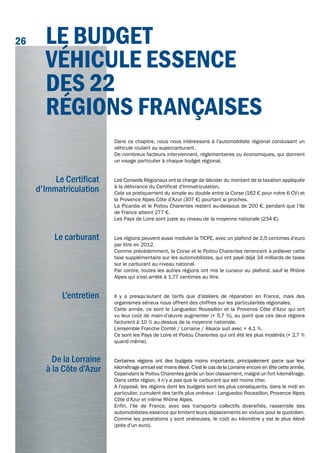 Dans ce chapitre, nous nous intéressons à l’automobiliste régional conduisant un
véhicule roulant au supercarburant.
De nombreux facteurs interviennent, réglementaires ou économiques, qui donnent
un visage particulier à chaque budget régional.
Les Conseils Régionaux ont la charge de décider du montant de la taxation appliquée
à la délivrance du Certificat d'Immatriculation.
Cela va pratiquement du simple au double entre la Corse (162 € pour notre 6 CV) et
la Provence Alpes Côte d’Azur (307 €) pourtant si proches.
La Picardie et le Poitou Charentes restent au-dessous de 200 €, pendant que l’Ile
de France atteint 277 €.
Les Pays de Loire sont juste au niveau de la moyenne nationale (234 €).
Les régions peuvent aussi moduler la TICPE, avec un plafond de 2,5 centimes d’euro
par litre en 2012.
Comme précédemment, la Corse et le Poitou Charentes renoncent à prélever cette
taxe supplémentaire sur les automobilistes, qui ont payé déjà 34 milliards de taxes
sur le carburant au niveau national.
Par contre, toutes les autres régions ont mis le curseur au plafond, sauf le Rhône
Alpes qui s’est arrêté à 1,77 centimes au litre.
Il y a presqu’autant de tarifs que d’ateliers de réparation en France, mais des
organismes sérieux nous offrent des chiffres sur les particularités régionales.
Cette année, ce sont le Languedoc Roussillon et la Provence Côte d’Azur qui ont
vu leur coût de main-d’œuvre augmenter (+ 5,7 %), au point que ces deux régions
facturent à 10 % au-dessus de la moyenne nationale.
L’ensemble Franche Comté / Lorraine / Alsace suit avec + 4,1 %.
Ce sont les Pays de Loire et Poitou Charentes qui ont été les plus modérés (+ 2,7 %
quand même).
Certaines régions ont des budgets moins importants, principalement parce que leur
kilométrage annuel est moins élevé. C’est le cas de la Lorraine encore en tête cette année.
Cependant le Poitou Charentes garde un bon classement, malgré un fort kilométrage.
Dans cette région, il n’y a pas que le carburant qui est moins cher.
A l’opposé, les régions dont les budgets sont les plus conséquents, dans le midi en
particulier, cumulent des tarifs plus onéreux : Languedoc Roussillon, Provence Alpes
Côte d’Azur et même Rhône Alpes.
Enfin, l’Ile de France, avec ses transports collectifs diversifiés, rassemble des
automobilistes-essence qui limitent leurs déplacements en voiture pour le quotidien.
Comme les prestations y sont onéreuses, le coût au kilomètre y est le plus élevé
(près d’un euro).
Le Certificat
d'Immatriculation
Le carburant
L’entretien
De la Lorraine
à la Côte d’Azur
LE BudgEt
véhiCuLE ESSEnCE
dES 22
régionS frAnçAiSES
26
 