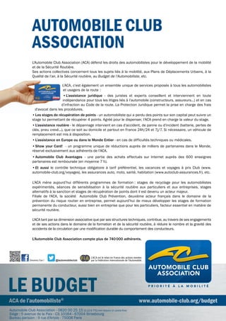 L'Automobile Club Association (ACA) défend les droits des automobilistes pour le développement de la mobilité
et de la Sécurité Routière.
Ses actions collectives concernent tous les sujets liés à la mobilité, aux Plans de Déplacements Urbains, à la
Qualité de l’air, à la Sécurité routière, au Budget de l’Automobiliste, etc.
L’ACA, c’est également un ensemble unique de services proposés à tous les automobilistes
et usagers de la route :
•	L’assistance juridique - des juristes et experts conseillent et interviennent en toute
indépendance pour tous les litiges liés à l’automobile (constructeurs, assureurs...) et en cas
d’infraction au Code de la route. La Protection Juridique permet la prise en charge des frais
d'avocat dans les procédures.
•	Les stages de récupération de points - un automobiliste qui a perdu des points sur son capital peut suivre un
stage lui permettant de récupérer 4 points. Agréé pour le dispenser, l’ACA prend en charge la valeur du stage.
•L’assistance routière - le dépannage intervient en cas d’accident, de panne ou d’incident (batterie, pertes de
clés, pneu crevé...), que ce soit au domicile et partout en France 24h/24 et 7j/7. Si nécessaire, un véhicule de
remplacement est mis à disposition.
•	L’assistance en Europe ou dans le Monde Entier - en cas de difficultés techniques ou médicales.
•	show your Card! - un programme unique de réductions auprès de milliers de partenaires dans le Monde,
réservé exclusivement aux adhérents de l’ACA.
•Automobile Club Avantages - une partie des achats effectués sur Internet auprès des 600 enseignes
partenaires est remboursée (en moyenne 7%).
•	Et aussi le contrôle technique obligatoire à tarif préférentiel, les vacances et voyages à prix Club (www.
automobile-club.org/voyages), les assurances auto, moto, santé, habitation (www.autoclub-assurances.fr), etc.
L’ACA mène aujourd’hui différents programmes de formation : stages de recyclage pour les automobilistes
expérimentés, séances de sensibilisation à la sécurité routière aux particuliers et aux entreprises, stages
alternatifs à la sanction et stages de récupération de points dont il est devenu un acteur majeur.
Filiale de l'ACA, la société Automobile Club Prévention, deuxième acteur français dans le domaine de la
prévention du risque routier en entreprise, permet aujourd’hui de mieux développer les stages de formation
permanente du conducteur, aussi bien en entreprise que pour les particuliers, facteur essentiel en matière de
sécurité routière.
L'ACA tant par sa dimension associative que par ses structures techniques, contribue, au travers de ses engagements
et de ses actions dans le domaine de la formation et de la sécurité routière, à réduire le nombre et la gravité des
accidents de la circulation par une modification durable du comportement des conducteurs.
L'Automobile Club Association compte plus de 740000 adhérents.
ACA de l’automobiliste©
www.automobile-club.org/budget
LE BudgEt
ACA de l’automobiliste©
www.automobile-club.org/budget
LE BudgEt
AutomoBiLE CLuB
ASSoCiAtion
d'avocat dans les procédures.
@lautomobileclubDevenez Fan!
L'ACA est le relais en France des actions menées
par la Fédération Internationale de l'Automobile.
Automobile Club Association - 0820 00 25 15 (0,12	€	TTC/min	depuis	un	poste	fixe)
Siège : 5 avenue de la Paix - CS 10164 - 67004 Strasbourg
Bureau parisien : 9 rue d'Artois - 75008 Paris
 