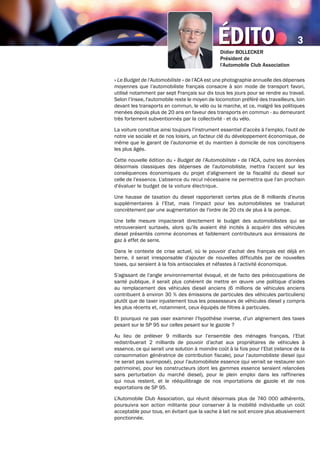 éditoDidier BOLLECKER
Président de
l’Automobile Club Association
3
« Le Budget de l’Automobiliste » de l’ACA est une photographie annuelle des dépenses
moyennes que l’automobiliste français consacre à son mode de transport favori,
utilisé notamment par sept Français sur dix tous les jours pour se rendre au travail.
Selon l’Insee, l'automobile reste le moyen de locomotion préféré des travailleurs, loin
devant les transports en commun, le vélo ou la marche, et ce, malgré les politiques
menées depuis plus de 20 ans en faveur des transports en commun - au demeurant
très fortement subventionnés par la collectivité - et du vélo.
La voiture constitue ainsi toujours l’instrument essentiel d’accès à l’emploi, l’outil de
notre vie sociale et de nos loisirs, un facteur clé du développement économique, de
même que le garant de l’autonomie et du maintien à domicile de nos concitoyens
les plus âgés.
Cette nouvelle édition du « Budget de l’Automobiliste » de l’ACA, outre les données
désormais classiques des dépenses de l’automobiliste, mettra l’accent sur les
conséquences économiques du projet d’alignement de la fiscalité du diesel sur
celle de l’essence. L'absence du recul nécessaire ne permettra que l'an prochain
d'évaluer le budget de la voiture électrique.
Une hausse de taxation du diesel rapporterait certes plus de 8 milliards d’euros
supplémentaires à l’Etat, mais l’impact pour les automobilistes se traduirait
concrètement par une augmentation de l’ordre de 20 cts de plus à la pompe.
Une telle mesure impacterait directement le budget des automobilistes qui se
retrouveraient surtaxés, alors qu’ils avaient été incités à acquérir des véhicules
diesel présentés comme économes et faiblement contributeurs aux émissions de
gaz à effet de serre.
Dans le contexte de crise actuel, où le pouvoir d’achat des français est déjà en
berne, il serait irresponsable d’ajouter de nouvelles difficultés par de nouvelles
taxes, qui seraient à la fois antisociales et néfastes à l’activité économique.
S’agissant de l’angle environnemental évoqué, et de facto des préoccupations de
santé publique, il serait plus cohérent de mettre en œuvre une politique d’aides
au remplacement des véhicules diesel anciens (6 millions de véhicules anciens
contribuent à environ 30 % des émissions de particules des véhicules particuliers)
plutôt que de taxer injustement tous les possesseurs de véhicules diesel y compris
les plus récents et, notamment, ceux équipés de filtres à particules.
Et pourquoi ne pas oser examiner l’hypothèse inverse, d’un alignement des taxes
pesant sur le SP 95 sur celles pesant sur le gazole ?
Au lieu de prélever 9 milliards sur l’ensemble des ménages français, l’Etat
redistribuerait 2 milliards de pouvoir d’achat aux propriétaires de véhicules à
essence, ce qui serait une solution à moindre coût à la fois pour l’Etat (relance de la
consommation génératrice de contribution fiscale), pour l’automobiliste diesel (qui
ne serait pas surimposé), pour l’automobiliste essence (qui verrait se restaurer son
patrimoine), pour les constructeurs (dont les gammes essence seraient relancées
sans perturbation du marché diesel), pour le plein emploi dans les raffineries
qui nous restent, et le rééquilibrage de nos importations de gazole et de nos
exportations de SP 95.
L’Automobile Club Association, qui réunit désormais plus de 740 000 adhérents,
poursuivra son action militante pour conserver à la mobilité individuelle un coût
acceptable pour tous, en évitant que la vache à lait ne soit encore plus abusivement
ponctionnée.
 
