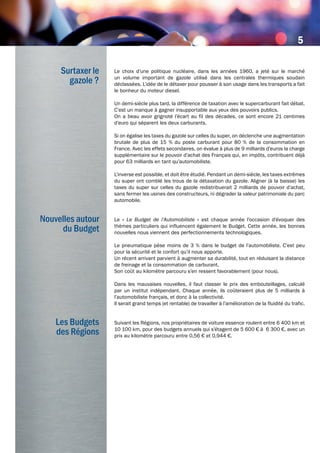 © Automobiles Peugeot
Le choix d’une politique nucléaire, dans les années 1960, a jeté sur le marché
un volume important de gazole utilisé dans les centrales thermiques soudain
déclassées. L’idée de le détaxer pour pousser à son usage dans les transports a fait
le bonheur du moteur diesel.
Un demi-siècle plus tard, la différence de taxation avec le supercarburant fait débat.
C’est un manque à gagner insupportable aux yeux des pouvoirs publics.
On a beau avoir grignoté l’écart au fil des décades, ce sont encore 21 centimes
d’euro qui séparent les deux carburants.
Si on égalise les taxes du gazole sur celles du super, on déclenche une augmentation
brutale de plus de 15 % du poste carburant pour 80 % de la consommation en
France. Avec les effets secondaires, on évalue à plus de 9 milliards d’euros la charge
supplémentaire sur le pouvoir d’achat des Français qui, en impôts, contribuent déjà
pour 63 milliards en tant qu’automobiliste.
L’inverse est possible, et doit être étudié. Pendant un demi-siècle, les taxes extrêmes
du super ont comblé les trous de la détaxation du gazole. Aligner (à la baisse) les
taxes du super sur celles du gazole redistribuerait 2 milliards de pouvoir d’achat,
sans fermer les usines des constructeurs, ni dégrader la valeur patrimoniale du parc
automobile.
Le « Le Budget de l’Automobiliste » est chaque année l'occasion d'évoquer des
thèmes particuliers qui influencent également le Budget. Cette année, les bonnes
nouvelles nous viennent des perfectionnements technologiques.
Le pneumatique pèse moins de 3 % dans le budget de l’automobiliste. C’est peu
pour la sécurité et le confort qu’il nous apporte.
Un récent arrivant parvient à augmenter sa durabilité, tout en réduisant la distance
de freinage et la consommation de carburant.
Son coût au kilomètre parcouru s’en ressent favorablement (pour nous).
Dans les mauvaises nouvelles, il faut classer le prix des embouteillages, calculé
par un institut indépendant. Chaque année, ils coûteraient plus de 5 milliards à
l’automobiliste français, et donc à la collectivité.
Il serait grand temps (et rentable) de travailler à l’amélioration de la fluidité du trafic.
Suivant les Régions, nos propriétaires de voiture essence roulent entre 6 400 km et
10 100 km, pour des budgets annuels qui s’étagent de 5 600 € à 6 300 €, avec un
prix au kilomètre parcouru entre 0,56 € et 0,944 €.
Surtaxer le
gazole ?
Nouvelles autour
du Budget
Les Budgets
des Régions
5
 