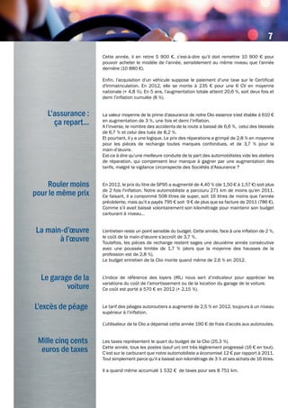 La main-d’œuvre
à l’œuvre
L'assurance :
ça repart...
Rouler moins
pour le même prix
Le garage de la
voiture
Cette année, il en retire 5 900 €, c’est-à-dire qu’il doit remettre 10 900 € pour
pouvoir acheter le modèle de l’année, sensiblement au même niveau que l’année
dernière (10 880 €).
Enfin, l’acquisition d’un véhicule suppose le paiement d’une taxe sur le Certificat
d'Immatriculation. En 2012, elle se monte à 235 € pour une 6 CV en moyenne
nationale (+ 4,8 %). En 5 ans, l’augmentation totale atteint 20,6 %, soit deux fois et
demi l’inflation cumulée (8 %).
La valeur moyenne de la prime d’assurance de notre Clio essence s’est établie à 610 €
en augmentation de 3 %, une fois et demi l’inflation.
A l’inverse, le nombre des accidents de la route a baissé de 6,6 %, celui des blessés
de 6,7 % et celui des tués de 8,2 %.
Et pourtant, il y a une logique. Le prix des réparations a grimpé de 2,8 % en moyenne
pour les pièces de rechange toutes marques confondues, et de 3,7 % pour la
main-d’œuvre.
Est-ce à dire qu’une meilleure conduite de la part des automobilistes vide les ateliers
de réparation, qui compensent leur manque à gagner par une augmentation des
tarifs, malgré la vigilance circonspecte des Sociétés d’Assurance ?
En 2012, le prix du litre de SP95 a augmenté de 4,40 % (de 1,50 € à 1,57 €) soit plus
de 2 fois l'inflation. Notre automobiliste a parcouru 271 km de moins qu’en 2011.
Ce faisant, il a consommé 508 litres de super, soit 16 litres de moins que l’année
précédente, mais qu’il a payés 795 € soit 9 € de plus que sa facture de 2011 (786 €).
Comme s’il avait baissé volontairement son kilométrage pour maintenir son budget
carburant à niveau…
L’entretien reste un point sensible du budget. Cette année, face à une inflation de 2 %,
le coût de la main-d’œuvre s’accroît de 3,7 %.
Toutefois, les pièces de rechange restent sages une deuxième année consécutive
avec une poussée limitée de 1,7 % (alors que la moyenne des hausses de la
profession est de 2,8 %).
Le budget entretien de la Clio monte quand même de 2,6 % en 2012.
L’indice de référence des loyers (IRL) nous sert d’indicateur pour apprécier les
variations du coût de l’amortissement ou de la location du garage de la voiture.
Ce coût est porté à 570 € en 2012 (+ 2,15 %).
Le tarif des péages autoroutiers a augmenté de 2,5 % en 2012, toujours à un niveau
supérieur à l’inflation.
L’utilisateur de la Clio a dépensé cette année 190 € de frais d’accès aux autoroutes.
Les taxes représentent le quart du budget de la Clio (25,3 %).
Cette année, tous les postes (sauf un) ont très légèrement progressé (16 € en tout).
C’est sur le carburant que notre automobiliste a économisé 12 € par rapport à 2011.
Tout simplement parce qu’il a baissé son kilométrage de 3 % et ses achats de 16 litres.
Il a quand même accumulé 1 532 € de taxes pour ses 8 751 km.
L’excès de péage
Mille cinq cents
euros de taxes
7
 