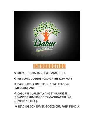 INTRODUCTION
v MR V. C. BURMAN - CHAIRMAN OF DIL
v MR SUNIL DUGGAL - CEO OF THE COMPANY
v DABUR INDIA LIMITED IS INDIAS LEADING
FMCGCOMPANY.
v DABUR IS CURRENTLY THE 4TH LARGEST
INDIANCONSUMER GOODS MANUFACTURING
COMPANY (FMCG).
v LEADING CONSUMER GOODS COMPANY ININDIA
 