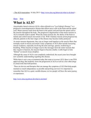 - The ALS Association. 16 July 2013 <http://www.alsa.org/about-als/what-is-als.html>.
Share Print
What is ALS?
Amyotrophic lateral sclerosis (ALS), often referred to as "Lou Gehrig's Disease," is a
progressive neurodegenerative disease that affects nerve cells in the brain and the spinal
cord. Motor neurons reach from the brain to the spinal cord and from the spinal cord to
the muscles throughout the body. The progressive degeneration of the motor neurons in
ALS eventually leads to death. When the motor neurons die, the ability of the brain to
initiate and control muscle movement is lost. With voluntary muscle action progressively
affected, patients in the later stages of the disease may become totally paralyzed.
As motor neurons degenerate, they can no longer send impulses to the muscle fibers that
normally result in muscle movement. Early symptoms of ALS often include increasing
muscle weakness, especially involving the arms and legs, speech, swallowing or
breathing. When muscles no longer receive the messages from the motor neurons that
they require to function, the muscles begin to become smaller. Limbs begin to look
"thinner" as muscle tissue atrophies.
Although the cause of ALS is not completely understood, the recent years have brought
new scientific understanding regarding this disease.
While there is not a cure or treatment today that stops or reverses ALS, there is one FDA
approved drug, that modestly slows the progression of ALS as well as a few other drugs
in clinial trials that hold promise.
There are devices and therapies that can manage the symptoms of ALS that help people
maintain as much independence as possible and prolong survival. It is important to
remember that ALS is a quite variable disease; no two people will have the same journey
or experiences.
http://www.alsa.org/about-als/what-is-als.html.
 