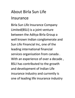 About Birla Sun Life
Insurance
Birla Sun Life Insurance Company
Limited(BSLI) is a joint venture
between the Aditya Birla Group a
well known Indian conglomerate and
Sun Life Financial Inc, one of the
leading international financial
services organisation from canada .
With an experience of over a decade ,
BSLI has contributed to the growth
and development of Indian Life
insurance industry and currently is
one of leading life insurance industry
 