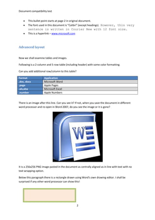 Document compatibility test
2
This bullet point starts at page 2 in original document.
The font used in this document is “Calibri” (except headings). However, this very
sentence is written in Courier New with 12 font size.
This is a hyperlink – www.microsoft.com
Advanced layout
Now we shall examine tables and images.
Following is a 2-column and 5-row table (including header) with some color formatting.
Can you add additional row/column to this table?
Format Application
.doc, docx Microsoft Word
.page Apple Pages
.xls,xlsx Microsoft Excel
.number Apple Numbers
There is an image after this line. Can you see it? If not, when you save the document in different
word processor and re-open in Word 2007, do you see the image or it is gone?
It is a 256x256 PNG image pasted in the document as centrally aligned as in line with text with no
text wrapping option.
Below this paragraph there is a rectangle drawn using Word’s own drawing editor. I shall be
surprised if any other word processor can show this!
 