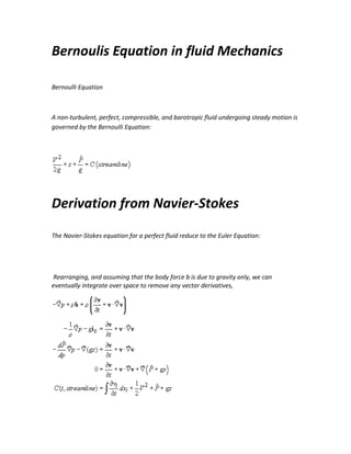 Bernoulis Equation in fluid Mechanics
Bernoulli Equation

A non-turbulent, perfect, compressible, and barotropic fluid undergoing steady motion is
governed by the Bernoulli Equation:

Derivation from Navier-Stokes
The Navier-Stokes equation for a perfect fluid reduce to the Euler Equation:

Rearranging, and assuming that the body force b is due to gravity only, we can
eventually integrate over space to remove any vector derivatives,

 