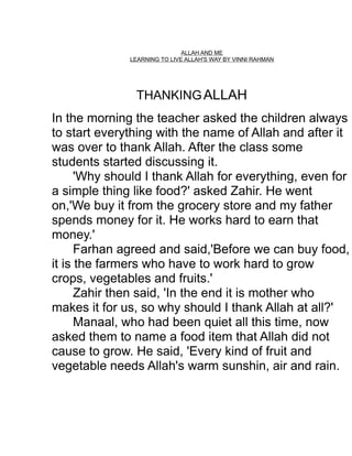 ALLAH AND ME
LEARNING TO LIVE ALLAH'S WAY BY VINNI RAHMAN

THANKING ALLAH
In the morning the teacher asked the children always
to start everything with the name of Allah and after it
was over to thank Allah. After the class some
students started discussing it.
'Why should I thank Allah for everything, even for
a simple thing like food?' asked Zahir. He went
on,'We buy it from the grocery store and my father
spends money for it. He works hard to earn that
money.'
Farhan agreed and said,'Before we can buy food,
it is the farmers who have to work hard to grow
crops, vegetables and fruits.'
Zahir then said, 'In the end it is mother who
makes it for us, so why should I thank Allah at all?'
Manaal, who had been quiet all this time, now
asked them to name a food item that Allah did not
cause to grow. He said, 'Every kind of fruit and
vegetable needs Allah's warm sunshin, air and rain.

 