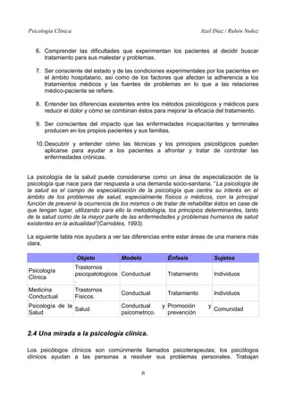 Psicología Clínica

Itzel Díaz / Rubén Nuñez

6. Comprender las dificultades que experimentan los pacientes al decidir buscar
tratamiento para sus malestar y problemas.
7. Ser consciente del estado y de las condiciones experimentales por los pacientes en
el ámbito hospitalario, así como de los factores que afectan la adherencia a los
tratamientos médicos y las fuentes de problemas en lo que a las relaciones
médico-paciente se refiere.
8. Entender las diferencias existentes entre los métodos psicológicos y médicos para
reducir el dolor y cómo se combinan éstos para mejorar la eficacia del tratamiento.
9. Ser conscientes del impacto que las enfermedades incapacitantes y terminales
producen en los propios pacientes y sus familias.
10. Descubrir y entender cómo las técnicas y los principios psicológicos pueden
aplicarse para ayudar a los pacientes a afrontar y tratar de controlar las
enfermedades crónicas.
La psicología de la salud puede considerarse como un área de especialización de la
psicología que nace para dar respuesta a una demanda socio-sanitaria. “La psicología de
la salud es el campo de especialización de la psicología que centra su interés en el
ámbito de los problemas de salud, especialmente físicos o médicos, con la principal
función de prevenir la ocurrencia de los mismos o de tratar de rehabilitar éstos en case de
que tengan lugar, utilizando para ello la metodología, los principios determinantes, tanto
de la salud como de la mayor parte de las enfermedades y problemas humanos de salud
existentes en la actualidad”(Carrobles, 1993).
La siguiente tabla nos ayudara a ver las diferencias entre estar áreas de una manera más
clara.
Objeto

Modelo

Énfasis

Sujetos

Psicología
Clínica

Trastornos
psicopatologicos Conductual
.

Tratamiento

Individuos

Medicina
Conductual

Trastornos
Físicos.

Tratamiento

Individuos

Psicología de la
Salud
Salud

Conductual
Conductual
psicometrico.

y Promoción
prevención

y

Comunidad

2.4 Una mirada a la psicología clínica.
Los psicólogos clínicos son comúnmente llamados psicoterapeutas; los psicólogos
clínicos ayudan a las personas a resolver sus problemas personales. Trabajan
8

 