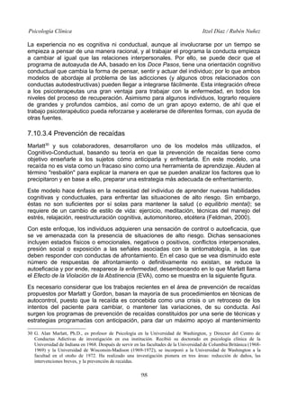 Psicología Clínica

Itzel Díaz / Rubén Nuñez

La experiencia no es cognitiva ni conductual, aunque al involucrarse por un tiempo se
empieza a pensar de una manera racional, y al trabajar el programa la conducta empieza
a cambiar al igual que las relaciones interpersonales. Por ello, se puede decir que el
programa de autoayuda de AA, basado en los Doce Pasos, tiene una orientación cognitivo
conductual que cambia la forma de pensar, sentir y actuar del individuo; por lo que ambos
modelos de abordaje al problema de las adicciones (y algunos otros relacionados con
conductas autodestructivas) pueden llegar a integrarse fácilmente. Esta integración ofrece
a los psicoterapeutas una gran ventaja para trabajar con la enfermedad, en todos los
niveles del proceso de recuperación. Asimismo para algunos individuos, lograrlo requiere
de grandes y profundos cambios, así como de un gran apoyo externo, de ahí que el
trabajo psicoterapéutico pueda reforzarse y acelerarse de diferentes formas, con ayuda de
otras fuentes.

7.10.3.4 Prevención de recaídas
Marlatt30 y sus colaboradores, desarrollaron uno de los modelos más utilizados, el
Cognitivo-Conductual, basando su teoría en que la prevención de recaídas tiene como
objetivo enseñarle a los sujetos cómo anticiparla y enfrentarla. En este modelo, una
recaída no es vista como un fracaso sino como una herramienta de aprendizaje. Aluden al
término "resbalón" para explicar la manera en que se pueden analizar los factores que lo
precipitaron y en base a ello, preparar una estrategia más adecuada de enfrentamiento.
Este modelo hace énfasis en la necesidad del individuo de aprender nuevas habilidades
cognitivas y conductuales, para enfrentar las situaciones de alto riesgo. Sin embargo,
éstas no son suficientes por sí solas para mantener la salud (o equilibrio mental); se
requiere de un cambio de estilo de vida: ejercicio, meditación, técnicas del manejo del
estrés, relajación, reestructuración cognitiva, automonitoreo, etcétera (Feldman, 2000).
Con este enfoque, los individuos adquieren una sensación de control o autoeficacia, que
se ve amenazada con la presencia de situaciones de alto riesgo. Dichas sensaciones
incluyen estados físicos o emocionales, negativos o positivos, conflictos interpersonales,
presión social o exposición a las señales asociadas con la sintomatología, a las que
deben responder con conductas de afrontamiento. En el caso que se vea disminuido este
número de respuestas de afrontamiento o definitivamente no existan, se reduce la
autoeficacia y por ende, reaparece la enfermedad, desembocando en lo que Marlatt llama
el Efecto de la Violación de la Abstinencia (EVA), como se muestra en la siguiente figura.
Es necesario considerar que los trabajos recientes en el área de prevención de recaídas
propuestos por Marlatt y Gordon, basan la mayoría de sus procedimientos en técnicas de
autocontrol, puesto que la recaída es concebida como una crisis o un retroceso de los
intentos del paciente para cambiar, o mantener las variaciones, de su conducta. Así
surgen los programas de prevención de recaídas constituidos por una serie de técnicas y
estrategias programadas con anticipación, para dar un máximo apoyo al mantenimiento
30 G. Alan Marlatt, Ph.D., es profesor de Psicología en la Universidad de Washington, y Director del Centro de
Conductas Adictivas de investigación en esa institución. Recibió su doctorado en psicología clínica de la
Universidad de Indiana en 1968. Después de servir en las facultades de la Universidad de Columbia Británica (19681969) y la Universidad de Wisconsin-Madison (1969-1972), se incorporó a la Universidad de Washington a la
facultad en el otoño de 1972. Ha realizado una investigación pionera en tres áreas: reducción de daños, las
intervenciones breves, y la prevención de recaídas.

98

 