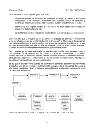 Psicología Clínica

Itzel Díaz / Rubén Nuñez

de la abstinencia. Sus objetivos giran en torno a:
•

Prevenir la recaída. Se instruye a los pacientes en etapa de cambio, a anticiparse
(autocontrol) a los conflictos específicos que pudieran causar el consumo y
enfrentarse a las situaciones de alto riesgo que pueden encadenar una recaída.

•

Intervenir lo más rápido posible. Se enseña a no dejar pasar una recaída, sin
actuar inmediatamente ante ella.

•

Se facilitan los cambios necesarios en el estilo de vida para lograr así un equilibrio.

Cabe señalar, que la mayoría de los pacientes en proceso de cambio, continuamente
viven las situaciones de su cotidianidad como "estresantes", a diferencia de las personas
que no tienen el problema, por lo que hay que tener muy en cuenta el ambiente en el que
se desenvuelven dado que, por su alta sensibilidad y estados emocionales alterados,
pudieran asumirse como experiencias negativas y provocar recaídas.
Por lo anterior, no se recomienda dejar de lado los diferentes factores que contribuyen a
una recaída. En la mayoría de los casos la causa es multifactorial y no como
consecuencia de un detonador aislado. Existen variables afectivas o de estado de ánimo,
conductuales, cognitivas, ambientales y de relaciones interpersonales, fisiológicas,
psicológicas y psiquiátricas, así como espirituales.
Es así que la recaída ocurre, cuando los estímulos de control se debilitan y se incrementa
el impulso. Una de las formas de debilitamiento es exponerse a situaciones de peligro o
alto riesgo, puesto que dejan al individuo vulnerable para involucrarse nuevamente en el
círculo donde se enfermo.

Ilustración EVA: FUENTE: Beck,T, A; Wright, D, F; Newman, F,C; Liese, S, B. 1993.

99

 