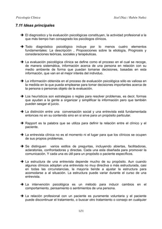 Psicología Clínica

Itzel Díaz / Rubén Nuñez

7.11 Ideas principales
➔ El diagnostico y la evaluación psicológicas constituyen, la actividad profesional a la
que más tiempo han consagrado los psicólogos clínicos.
➔ Todo diagnóstico psicológico incluye por lo menos cuatro elementos
fundamentales: La descripción , Proposiciones sobre la etiología, Prognosis y
consideraciones teóricas, sociales y terapéuticas.
➔ La evaluación psicológica clínica se define como el proceso en el cual se recoge,
de manera sistemática, información acerca de una persona en relación con su
medio ambiente de forma que puedan tomarse decisiones, basadas en esta
información, que van en el mejor interés del individuo.
➔ La información obtenida en el proceso de evaluación psicológica sólo es valiosa en
la medida en la que pueda emplearse para tomar decisiones importantes acerca de
la persona o personas objeto de la evaluación.
➔ Los heurísticos son estrategias o reglas para resolver problemas, es decir, formas
que ayudan a la gente a organizar y simplificar la información pero que también
pueden sesgar el juicio.
➔ La distinción entre una conversación social y una entrevista está fundamentada
entonces no en su contenido sino en si sirve para un propósito particular.
➔ Rapport es la palabra que se utiliza para definir la relación entre el clínico y el
paciente.
➔ La entrevista clínica no es el momento ni el lugar para que los clínicos se ocupen
de sus propios problemas.
➔ Se distinguen varios estilos de preguntas, incluyendo abiertas, facilitadoras,
aclaratorias, confrontadoras y directas. Cada una esta diseñada para promover la
comunicación. Y cada una es útil para un propósito o paciente específicos.
➔ La estructura de una entrevista depende mucho de su propósito. Aun cuando
algunos clínicos adoptan una entrevista no muy directiva o más estructurada, casi
en todas las circunstancias, la mayoría tiende a ajustar la estructura para
acomodarse a al situación. La estructura puede variar durante el curso de una
entrevista.
➔ La intervención psicológica es un método para inducir cambios en el
comportamiento, pensamiento o sentimientos de una persona.
➔ La relación profesional con un paciente es puramente voluntaria y el paciente
puede discontinuar el tratamiento, o buscar otro tratamiento o consejo en cualquier
101

 