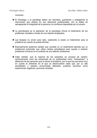 Psicología Clínica

Itzel Díaz / Rubén Nuñez

momento.
➔ El Psicólogo y la psicóloga deben ser discretos, guardando y protegiendo la
información que obtiene en sus relaciones profesionales, con el objeto de
salvaguardar la integridad de la persona y la confianza depositada por el usuario.
➔ La psicoterapia es la aplicación de la psicología clínica al tratamiento de los
problemas mentales a través de una relación terapéutica
➔ Las terapias no sirven para todo, solamente si existe un tratamiento para el
problema es cuando se puede afrontar.
➔ Esencialmente podemos señalar que consiste en un tratamiento ejercido por un
profesional autorizado que utiliza medios psicológicos para ayudar a resolver
problemas humanos en el contexto de una relación profesional.
➔ Cabe señalar, que la mayoría de los pacientes en proceso de cambio,
continuamente viven las situaciones de su cotidianidad como "estresantes", a
diferencia de las personas que no tienen el problema, por lo que hay que tener muy
en cuenta el ambiente en el que se desenvuelven dado que, por su alta
sensibilidad y estados emocionales alterados, pudieran asumirse como
experiencias negativas y provocar recaídas.

102

 