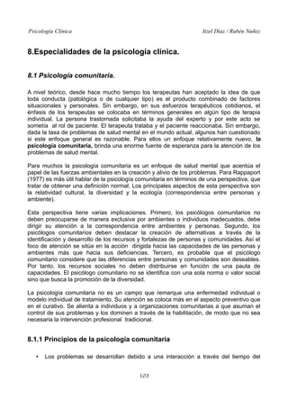 Psicología Clínica

Itzel Díaz / Rubén Nuñez

8.Especialidades de la psicología clínica.
8.1 Psicología comunitaria.
A nivel teórico, desde hace mucho tiempo los terapeutas han aceptado la idea de que
toda conducta (patológica o de cualquier tipo) es el producto combinado de factores
situacionales y personales. Sin embargo, en sus esfuerzos terapéuticos cotidianos, el
énfasis de los terapeutas se colocaba en términos generales en algún tipo de terapia
individual. La persona trastornada solicitaba la ayuda del experto y por este acto se
sometía al rol de paciente. El terapeuta trataba y el paciente reaccionaba. Sin embargo,
dada la tasa de problemas de salud mental en el mundo actual, algunos han cuestionado
si este enfoque general es razonable. Para ellos un enfoque relativamente nuevo, la
psicología comunitaria, brinda una enorme fuente de esperanza para la atención de los
problemas de salud mental.
Para muchos la psicología comunitaria es un enfoque de salud mental que acentúa el
papel de las fuerzas ambientales en la creación y alivio de los problemas. Para Rappaport
(1977) es más útil hablar de la psicología comunitaria en términos de una perspectiva, que
tratar de obtener una definición normal. Los principales aspectos de esta perspectiva son
la relatividad cultural, la diversidad y la ecología (correspondencia entre personas y
ambiente).
Esta perspectiva tiene varias implicaciones. Primero, los psicólogos comunitarios no
deben preocuparse de manera exclusiva por ambientes o individuos inadecuados, debe
dirigir su atención a la correspondencia entre ambientes y personas. Segundo, los
psicólogos comunitarios deben destacar la creación de alternativas a través de la
identificación y desarrollo de los recursos y fortalezas de personas y comunidades. Así el
foco de atención se sitúa en la acción dirigida hacia las capacidades de las personas y
ambientes más que hacia sus deficiencias. Tercero, es probable que el psicólogo
comunitario considere que las diferencias entre personas y comunidades son deseables.
Por tanto, los recursos sociales no deben distribuirse en función de una pauta de
capacidades. El psicólogo comunitario no se identifica con una sola norma o valor social
sino que busca la promoción de la diversidad.
La psicología comunitaria no es un campo que remarque una enfermedad individual o
modelo individual de tratamiento. Su atención se coloca más en el aspecto preventivo que
en el curativo. Se alienta a individuos y a organizaciones comunitarias a que asuman el
control de sus problemas y los dominen a través de la habilitación, de modo que no sea
necesaria la intervención profesional tradicional.

8.1.1 Principios de la psicología comunitaria
•

Los problemas se desarrollan debido a una interacción a través del tiempo del
103

 