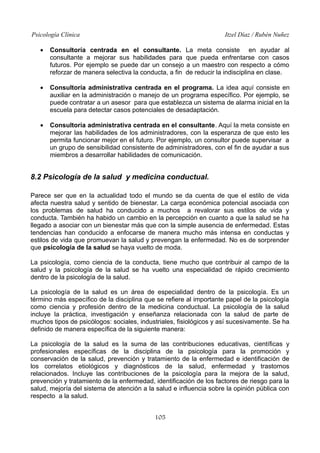Psicología Clínica

Itzel Díaz / Rubén Nuñez

•

Consultoría centrada en el consultante. La meta consiste en ayudar al
consultante a mejorar sus habilidades para que pueda enfrentarse con casos
futuros. Por ejemplo se puede dar un consejo a un maestro con respecto a cómo
reforzar de manera selectiva la conducta, a fin de reducir la indisciplina en clase.

•

Consultoría administrativa centrada en el programa. La idea aquí consiste en
auxiliar en la administración o manejo de un programa específico. Por ejemplo, se
puede contratar a un asesor para que establezca un sistema de alarma inicial en la
escuela para detectar casos potenciales de desadaptación.

•

Consultoría administrativa centrada en el consultante. Aquí la meta consiste en
mejorar las habilidades de los administradores, con la esperanza de que esto les
permita funcionar mejor en el futuro. Por ejemplo, un consultor puede supervisar a
un grupo de sensibilidad consistente de administradores, con el fin de ayudar a sus
miembros a desarrollar habilidades de comunicación.

8.2 Psicología de la salud y medicina conductual.
Parece ser que en la actualidad todo el mundo se da cuenta de que el estilo de vida
afecta nuestra salud y sentido de bienestar. La carga económica potencial asociada con
los problemas de salud ha conducido a muchos a revalorar sus estilos de vida y
conducta. También ha habido un cambio en la percepción en cuanto a que la salud se ha
llegado a asociar con un bienestar más que con la simple ausencia de enfermedad. Estas
tendencias han conducido a enfocarse de manera mucho más intensa en conductas y
estilos de vida que promuevan la salud y prevengan la enfermedad. No es de sorprender
que psicología de la salud se haya vuelto de moda.
La psicología, como ciencia de la conducta, tiene mucho que contribuir al campo de la
salud y la psicología de la salud se ha vuelto una especialidad de rápido crecimiento
dentro de la psicología de la salud.
La psicología de la salud es un área de especialidad dentro de la psicología. Es un
término más específico de la disciplina que se refiere al importante papel de la psicología
como ciencia y profesión dentro de la medicina conductual. La psicología de la salud
incluye la práctica, investigación y enseñanza relacionada con la salud de parte de
muchos tipos de psicólogos: sociales, industriales, fisiológicos y así sucesivamente. Se ha
definido de manera específica de la siguiente manera:
La psicología de la salud es la suma de las contribuciones educativas, científicas y
profesionales específicas de la disciplina de la psicología para la promoción y
conservación de la salud, prevención y tratamiento de la enfermedad e identificación de
los correlatos etiológicos y diagnósticos de la salud, enfermedad y trastornos
relacionados. Incluye las contribuciones de la psicología para la mejora de la salud,
prevención y tratamiento de la enfermedad, identificación de los factores de riesgo para la
salud, mejoría del sistema de atención a la salud e influencia sobre la opinión pública con
respecto a la salud.
105

 