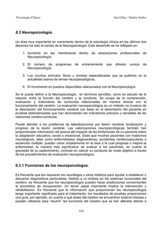 Psicología Clínica

Itzel Díaz / Rubén Nuñez

8.3 Neuropsicología.
Un área muy importante en crecimiento dentro de la psicología clínica en los últimos dos
decenios ha sido el campo de la Neuropsicología. Este desarrollo se ha reflejado en:
1. Aumento en las membresías dentro de asociaciones profesionales de
Neuropsicología.
2. El número de
Neuropsicología.

programas

de

entrenamiento

que

ofrecen

cursos

de

3. Los muchos artículos, libros y revistas especializadas que se publican en la
actualidad acerca de temas neuropsicológicos.
4. El incremento en puestos disponibles relacionados con la Neuropsicología.
Se le puede definir a la Neuropsicología, en términos sencillos, como es estudio de la
relación entre la función del cerebro y la conducta. Se ocupa de la comprensión,
evaluación y tratamiento de conductas relacionadas de manera directa con el
funcionamiento del cerebro. La evaluación neuropsicológica es un método no invasivo de
la descripción del funcionamiento cerebral con base en el desempeño del paciente en
pruebas estandarizadas que han demostrado ser indicadores precisos y sensibles de las
relaciones cerebro-conducta.
Puede atender a los problemas de lateralizaciones por lesión cerebral, localización y
progreso de la lesión cerebral. Las valorizaciones neuropsicológicas también han
proporcionado información útil acerca del impacto de las limitaciones de un paciente sobre
la adaptación educativa, social o vocacional. Dado que muchos pacientes con trastornos
neurológicos, tales como enfermedades degenerativas, accidentes cerebrovasculares o
esclerosis múltiple, pueden variar ampliamente en la tasa a la cual progresa o mejora la
enfermedad, la manera más significativa de avaluar a los pacientes, en cuanto la
gravedad de su padecimiento, consiste en valorar su conducta de modo objetivo a través
de los procedimientos de evaluación neuropsicológica.

8.3.1 Funciones de los neuropsicologos.
Es frecuente que los requieran los neurólogos u otros médicos para ayudar a establecer o
descartar diagnósticos particulares. Debido a un énfasis en los sistemas funcionales del
cerebro, es frecuente que los neuropsicologos puedan hacer predicciones concernientes
al pronóstico de recuperación. Un tercer papel importante implica la intervención y
rehabilitación. Es frecuente que la información que proporcionan los neuropsicologos
tenga importante significado para el tratamiento; los resultados de pruebas proporcionan
una guía, por ejemplo, en cuanto a qué áreas del cerebro se encuentran todavía intactas y
pueden utilizarse para “asumir” las funciones del cerebro que se han alterado debido a
106

 