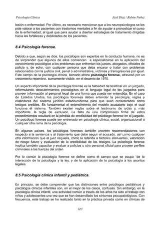 Psicología Clínica

Itzel Díaz / Rubén Nuñez

lesión o enfermedad. Por último, es necesario mencionar que a los neuropsicologos se les
pide valorar a los pacientes con trastornos mentales a fin de ayudar a pronosticar el curso
de la enfermedad, al igual que para ayudar a diseñar estrategias de tratamiento dirigidas
hacia las fortalezas y debilidades de los pacientes.

8.4 Psicología forense.
Debido a que, según se dice, los psicólogos son expertos en la conducta humana, no es
de sorprender que algunos de ellos comiencen a especializarse en la aplicación del
conocimiento psicológico a los problemas que enfrentan los jueces, abogados, oficiales de
policía y, de echo, con cualquier persona que deba encarar o tratar con problemas
relacionados con la justicia civil, penal o administrativa, víctimas y transgresores por igual.
Este campo de la psicología clínica, llamado ahora psicología forense, atravesó por un
crecimiento repentino, sumamente visible, en el decenio de 1970.
Un aspecto importante de la psicología forense es la habilidad de testificar en un juzgado,
reformulando descubrimientos psicológicos en el lenguaje legal de los juzgados para
proveer información al personal legal de una forma que pueda ser entendida. En el caso
de Estados Unidos, los psicólogos forenses deben entender la psicología, reglas y
estándares del sistema jurídico estadounidense para que sean considerados como
testigos creíbles. Es fundamental el entendimiento del modelo acusatorio bajo el cual
funciona el sistema. También existen reglas sobre el testimonio de oídas y, más
importante, la regla de exclusión. La falta de una comprensión firme de estos
procedimientos resultará en la pérdida de credibilidad del psicólogo forense en el juzgado.
Un psicólogo forense puede ser entrenado en psicología clínica, social, organizacional o
cualquier otra rama de la psicología.
En algunos países, los psicólogos forenses también proveen recomendaciones con
respecto a la sentencia y al tratamiento que debe seguir el acusado, así como cualquier
otra información que el juez requiera, como la referida a factores atenuantes, valoración
de riesgo futuro y evaluación de la credibilidad de los testigos. La psicología forense
implica también capacitar y evaluar a policías u otro personal oficial para proveer perfiles
criminales a las fuerzas del orden
Por lo común la psicología forense se define como el campo que se ocupa “de la
interacción de la psicología y la ley, y de la aplicación de la psicología a los asuntos
legales.

8.5 Psicología clínica infantil y pediátrica.
En principio, se debe comprender que las distinciones entre psicólogos pediátricos y
psicólogos clínicos infantiles son, en el mejor de los casos, confusas. Sin embargo, en la
psicología clínica infantil, una actividad común a través de los años ha sido el trabajo con
niños y adolescentes una vez que se han desarrollado los síntomas psicopatológicos. Con
frecuencia, este trabajo se ha realizado tanto en la práctica privada como en clínicas de
107

 