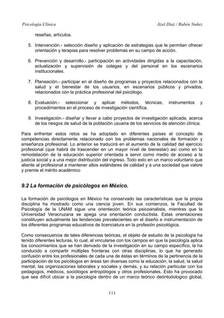 Psicología Clínica

Itzel Díaz / Rubén Nuñez

reseñas, artículos.
5. Intervención.- selección diseño y aplicación de estrategias que le permitan ofrecer
orientación y terapias para resolver problemas en su campo de acción.
6. Prevención y desarrollo.- participación en actividades dirigidas a la capacitación,
actualización y supervisión de colegas y del personal en los escenarios
institucionales.
7. Planeación.- participar en el diseño de programas y proyectos relacionados con la
salud y el bienestar de los usuarios, en escenarios públicos y privados,
relacionados con la práctica profesional del psicólogo.
8. Evaluación.- seleccionar y aplicar métodos, técnicas,
procedimientos en el proceso de investigación científica.

instrumentos

y

9. Investigación.- diseñar y llevar a cabo proyectos de investigación aplicada, acerca
de los riesgos de salud de la población usuaria de los servicios de atención clínica.
Para enfrentar estos retos se ha adoptado en diferentes países el concepto de
competencias directamente relacionado con los problemas nacionales de formación y
enseñanza profesional. Lo anterior se traducirá en el aumento de la calidad del ejercicio
profesional (que habrá de trascender en un mayor nivel de bienestar) así como en la
remodelación de la educación superior orientada a servir como medio de acceso a la
justicia social y a una mejor distribución del ingreso. Todo esto en un marco voluntario que
aliente al profesional a mantener altos estándares de calidad y a una sociedad que valore
y premie el mérito académico

9.2 La formación de psicólogos en México.
La formación de psicólogos en México ha conservado las características que la propia
disciplina ha mostrado como una ciencia joven. En sus comienzos, la Facultad de
Psicología de la UNAM sigue una orientación teórica psicoanalista, mientras que la
Universidad Veracruzana se apega una orientación conductista. Estas orientaciones
constituyen actualmente las tendencias prevalecientes en el diseño e instrumentación de
los diferentes programas educativos de licenciatura en la profesión psicológica.
Como consecuencia de tales diferencias teóricas, el objeto de estudio de la psicología ha
tenido diferentes lecturas, lo cual, al vincularse con los campos en que la psicología aplica
los conocimientos que se han derivado de la investigación en su campo específico, la ha
conducido a compartir múltiples fronteras con otras disciplinas, lo que ha generado
confusión entre los profesionales de cada una de éstas en términos de la pertinencia de la
participación de los psicólogos en áreas tan diversas como la educación, la salud, la salud
mental, las organizaciones laborales y sociales y demás, y su relación particular con los
pedagogos, médicos, sociólogos antropólogos y otros profesionales. Esto ha provocado
que sea difícil ubicar a la psicología dentro de un marco teórico deóntodologico global,
111

 
