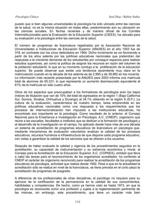 Psicología Clínica

Itzel Díaz / Rubén Nuñez

puesto que si bien algunas universidades la psicología ha sido ubicada entre las ciencias
de la salud, no es la misma situación en todas ellas, predominando aún su ubicación en
las ciencias sociales. En fechas recientes y de manera oficial de los Comités
Interinstitucionales para la Evaluación de la Educación Superior (CIEES), ha ubicado para
su evaluación a la psicología entre las ciencias de la salud.
El número de programas de licenciatura registrados por la Asociación Nacional de
Universidades e Instituciones de Educación Superior (ANUIES) en el año 1003 fue de
318, en contraste con los cinco detectados en 1964. Dicho incremento se vio favorecido a
partir de los años setenta por las políticas educativas nacionales que pretendían dar
respuesta a la creciente demanda de los estudiantes por conseguir espacios para realizar
estudios superiores, así como la política de asignar los recursos en razón del volumen de
la población estudiantil, lo que en su momento condujo a la proliferación de la educación
superior. Se puede observar que existe una tendencia ascendente muy clara en la
matriculación cuando en la década de los setenta es de 2,995 y de 39,982 en los noventa.
La información más reciente presentada por la ANUIES para 2003 informa una matrícula
total de alumnos de 65,331; lo que representa un aumento desmesurado equivalente al
61% de la matrícula en sólo cuatro años.
Otros de los aspectos que preocupaban a los formadores de psicólogos eran los bajos
índices de titulación que van de 10% del total de egresados en la región 1 (Baja California
Sur, Sonora, Sinaloa, Chihuahua y Durango) al 34.1% obtenido en la región 6 (D.F.). La
cultura de la evaluación, característica de nuestro tiempo, tarea emprendida en las
políticas educativas nacionales como una respuesta a los requerimientos que los
procesos de internacionalización han impuesto a las instituciones educativas, ha
encontrado eco importante en la psicología. Como resultado de lo anterior, el Consejo
Nacional para la Enseñanza e Investigación en Psicología, A.C. (CNEIP), organismo que
reúne a las escuelas, facultades e institutos que se dedican a la formación de psicólogos y
al desarrollo de la investigación en el campo, ha aplicado desde hace más de una década
un sistema de acreditación de programas educativos de licenciatura en psicología que,
mediante mecanismos de evaluación voluntarios analizan la calidad de los procesos
educativos, recursos humanos e infraestructura de que dispone cada programa educativo,
con vistas a garantizar la calidad de los servicios que se ofrecen a los usuarios.
Después de haber evaluado la calidad y vigencia de los procedimientos seguidos en la
acreditación, su capacidad de instrumentación y su solvencia económica y moral, el
Consejo para la Acreditación de la Educación Superior, A.C. (COPAES), entidad que lleva
a cabo las tareas para el reconocimiento de los organismos acreditador, ha conferido al
CNEIP el carácter de organismo reconocido para realizar la acreditación de los programas
educativos de psicología, actividad que realiza desde 1992. Pese a que en la actualidad la
acreditación sólo se realiza en nivel de la licenciatura, se tiene prevista en el corto plazo la
acreditación de programas de posgrado.
A diferencia de los profesionales de otras disciplinas, el psicólogo no requiere para su
ejercicio de la certificación de la permanencia en la calidad de sus conocimientos,
habilidades y competencias. De hecho, como ya hemos visto es hasta 1973, en que la
psicología es reconocida como una profesión y sujeta a la reglamentación pertinente de
las mismas, sin embargo, este procedimiento, que tiene un carácter más bien
112

 