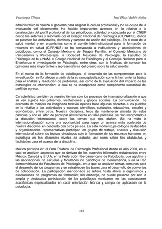 Psicología Clínica

Itzel Díaz / Rubén Nuñez

administrativo lo realiza el gobierno para asignar la cédula profesional y no se ocupa de la
evaluación del desempeño. Ha habido importantes avances en lo relativo a la
construcción del perfil profesional de los psicólogos, actividad encabezada por el CNEIP
desde los setentas y retomada por el Colegio Nacional de Psicólogos (CONAPSI), donde
se plasman las actividades, dominios y campos de acción del psicólogo. En el caso de la
salud mental, y en organismos como el comité Interinstitucional para la formación de
recursos en salud (CIFRHUS) se ha convocado a instituciones y asociaciones de
psicólogos, como el Consejo Mexicano de Terapia Familiar, el Consejo Mexicano de
Psicoanálisis y Psicoterapia, la Sociedad Mexicana de Psicología, la Facultad de
Psicología de la UNAM, el Colegio Nacional de Psicólogos y el Consejo Nacional para la
Enseñanza e Investigación en Psicología, entre otros, con la finalidad de conocer las
opiniones más importantes y representativas del gremio sobre la salud mental.
En el marco de la formación de psicólogos, el desarrollo de las competencias para la
investigación se fortalecen a partir de la su conceptualización como la herramienta básica
para el análisis y resolución de problemas, así como de la evaluación del impacto de las
estrategias de intervención; la cual se ha incorporado como componente sustancial del
perfil de egreso.
Característico también de nuestro tiempo son los procesos de internacionalización a que
se ven sujetos los gobiernos, instituciones y grupos sociales. La comunicación ha
acercado de manera no imaginada todavía apenas hace algunas décadas a los pueblos
en lo relativo a las actividades y sucesos científicos, culturales, educativos, sociales y
económicos, entre otros. Nuestra disciplina, lejos de mantenerse aislada de estos
cambios, y con el afán de participar activamente en tales procesos, se han incorporado a
la discusión internacional sobre los temas que nos atañen. Se ha visto la
internacionalización como una oportunidad para lograr un avance más acelerado de
nuestra disciplina en concierto con otros países. En este momento,psicólogos destacados
y organizaciones representativas participan en grupos de trabajo, análisis y discusión
internacional sobre los tópicos vinculados con la formación de los recursos humanos en
psicología en los diferentes niveles de estudio, así como sobre los obstáculos y
facilidades para el avance de la disciplina.
México participa en el Foro Trilateral de Psicología Profesional desde el año 2000, en el
cual se analizan aspectos que se derivan de los acuerdos trilaterales establecidos entre
México, Canadá y E.U.A; en la Federación Iberoamericana de Psicología, que aglutina a
las asociaciones de escuelas y facultades de psicología de Iberoamérica, y en la Red
Iberoaméricana de Facultades de Psicología, en la que se analizan temas comunes para
el desarrollo de los programas y se estrablecen las bases para el desarrollo de convenios
de colaboración. La participación mencionada se refiere hasta ahora a organismos y
asociaciones de programas de formación; sin embargo, no puede pasarse por alto la
amplia y destacada participación de los psicólogos mexicanos en las asociaciones
académicas especializadas en cada orientación teórica y campo de aplicación de la
psicología.

113

 