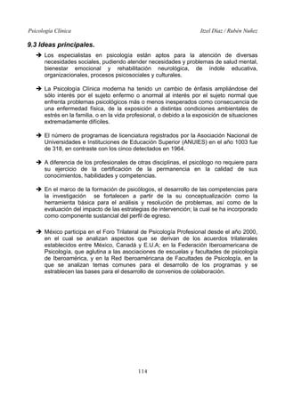 Psicología Clínica

Itzel Díaz / Rubén Nuñez

9.3 Ideas principales.
➔ Los especialistas en psicología están aptos para la atención de diversas
necesidades sociales, pudiendo atender necesidades y problemas de salud mental,
bienestar emocional y rehabilitación neurológica, de índole educativa,
organizacionales, procesos psicosociales y culturales.
➔ La Psicología Clínica moderna ha tenido un cambio de énfasis ampliándose del
sólo interés por el sujeto enfermo o anormal al interés por el sujeto normal que
enfrenta problemas psicológicos más o menos inesperados como consecuencia de
una enfermedad física, de la exposición a distintas condiciones ambientales de
estrés en la familia, o en la vida profesional, o debido a la exposición de situaciones
extremadamente difíciles.
➔ El número de programas de licenciatura registrados por la Asociación Nacional de
Universidades e Instituciones de Educación Superior (ANUIES) en el año 1003 fue
de 318, en contraste con los cinco detectados en 1964.
➔ A diferencia de los profesionales de otras disciplinas, el psicólogo no requiere para
su ejercicio de la certificación de la permanencia en la calidad de sus
conocimientos, habilidades y competencias.
➔ En el marco de la formación de psicólogos, el desarrollo de las competencias para
la investigación se fortalecen a partir de la su conceptualización como la
herramienta básica para el análisis y resolución de problemas, así como de la
evaluación del impacto de las estrategias de intervención; la cual se ha incorporado
como componente sustancial del perfil de egreso.
➔ México participa en el Foro Trilateral de Psicología Profesional desde el año 2000,
en el cual se analizan aspectos que se derivan de los acuerdos trilaterales
establecidos entre México, Canadá y E.U.A; en la Federación Iberoamericana de
Psicología, que aglutina a las asociaciones de escuelas y facultades de psicología
de Iberoamérica, y en la Red Iberoaméricana de Facultades de Psicología, en la
que se analizan temas comunes para el desarrollo de los programas y se
estrablecen las bases para el desarrollo de convenios de colaboración.

114

 