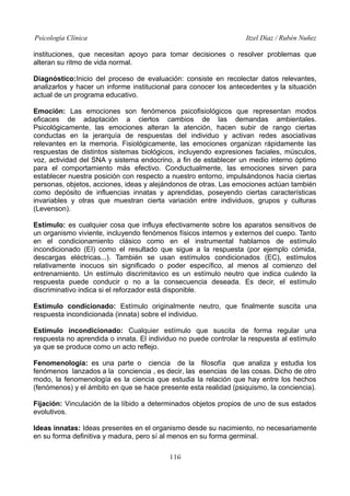 Psicología Clínica

Itzel Díaz / Rubén Nuñez

instituciones, que necesitan apoyo para tomar decisiones o resolver problemas que
alteran su ritmo de vida normal.
Diagnóstico:Inicio del proceso de evaluación: consiste en recolectar datos relevantes,
analizarlos y hacer un informe institucional para conocer los antecedentes y la situación
actual de un programa educativo.
Emoción: Las emociones son fenómenos psicofisiológicos que representan modos
eficaces de adaptación a ciertos cambios de las demandas ambientales.
Psicológicamente, las emociones alteran la atención, hacen subir de rango ciertas
conductas en la jerarquía de respuestas del individuo y activan redes asociativas
relevantes en la memoria. Fisiológicamente, las emociones organizan rápidamente las
respuestas de distintos sistemas biológicos, incluyendo expresiones faciales, músculos,
voz, actividad del SNA y sistema endocrino, a fin de establecer un medio interno óptimo
para el comportamiento más efectivo. Conductualmente, las emociones sirven para
establecer nuestra posición con respecto a nuestro entorno, impulsándonos hacia ciertas
personas, objetos, acciones, ideas y alejándonos de otras. Las emociones actúan también
como depósito de influencias innatas y aprendidas, poseyendo ciertas características
invariables y otras que muestran cierta variación entre individuos, grupos y culturas
(Levenson).
Estímulo: es cualquier cosa que influya efectivamente sobre los aparatos sensitivos de
un organismo viviente, incluyendo fenómenos físicos internos y externos del cuepo. Tanto
en el condicionamiento clásico como en el instrumental hablamos de estímulo
incondicionado (EI) como el resultado que sigue a la respuesta (por ejemplo cómida,
descargas eléctricas...). También se usan estímulos condicionados (EC), estímulos
relativamente inocuos sin significado o poder específico, al menos al comienzo del
entrenamiento. Un estímulo discrimitavico es un estímulo neutro que indica cuándo la
respuesta puede conducir o no a la consecuencia deseada. Es decir, el estímulo
discriminativo indica si el reforzador está disponible.
Estímulo condicionado: Estímulo originalmente neutro, que finalmente suscita una
respuesta incondicionada (innata) sobre el individuo.
Estímulo incondicionado: Cualquier estímulo que suscita de forma regular una
respuesta no aprendida o innata. El individuo no puede controlar la respuesta al estímulo
ya que se produce como un acto reflejo.
Fenomenología: es una parte o ciencia de la filosofía que analiza y estudia los
fenómenos lanzados a la conciencia , es decir, las esencias de las cosas. Dicho de otro
modo, la fenomenología es la ciencia que estudia la relación que hay entre los hechos
(fenómenos) y el ámbito en que se hace presente esta realidad (psiquismo, la conciencia).
Fijación: Vinculación de la líbido a determinados objetos propios de uno de sus estados
evolutivos.
Ideas innatas: Ideas presentes en el organismo desde su nacimiento, no necesariamente
en su forma definitiva y madura, pero sí al menos en su forma germinal.
116

 