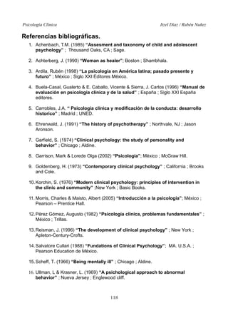 Psicología Clínica

Itzel Díaz / Rubén Nuñez

Referencias bibliográficas.
1. Achenbach, T.M. (1985) “Assesment and taxonomy of child and adolescent
psychology” ; Thousand Oaks, CA ; Sage.
2. Achterberg, J. (1990) “Woman as healer”; Boston ; Shambhala.
3. Ardila, Rubén (1998) “La psicología en América latina; pasado presente y
futuro” ; México ; Siglo XXI Editores México.
4. Buela-Casal, Gualerto & E. Caballo, Vicente & Sierra, J. Carlos (1996) “Manual de
evaluación en psicología clínica y de la salud” ; España ; Siglo XXI España
editores.
5. Carrobles, J.A. “ Psicología clínica y modificación de la conducta: desarrollo
historico” ; Madrid ; UNED.
6. Ehrenwald, J. (1991) “The history of psychotherapy” ; Northvale, NJ ; Jason
Aronson.
7. Garfield, S. (1974) “Clinical psychology: the study of personality and
behavior” ; Chicago ; Aldine.
8. Garrison, Mark & Lorede Olga (2002) “Psicología”; México ; McGraw Hill.
9. Goldenberg, H. (1973) “Contemporary clinical psychology” ; California ; Brooks
and Cole.
10. Korchin, S. (1976) “Modern clinical psychology: principles of intervention in
the clinic and community” ;New York ; Basic Books.
11. Morris, Charles & Maisto, Albert (2005) “Introducción a la psicología”; México ;
Pearson – Prentice Hall.
12. Pérez Gómez, Augusto (1982) “Psicología clínica, problemas fundamentales” ;
México ; Trillas.
13. Reisman, J. (1996) “The development of clinical psychology” ; New York ;
Apleton-Century-Crofts.
14. Salvatore Cullari (1988) “Fundations of Clinical Psychology”; MA. U.S.A. ;
Pearson Education de México.
15. Scheff, T. (1966) “Being mentally ill” ; Chicago ; Aldine.
16. Ullman, L & Krasner, L. (1969) “A psichological approach to abnormal
behavior” ; Nueva Jersey ; Englewood cliff.

118

 