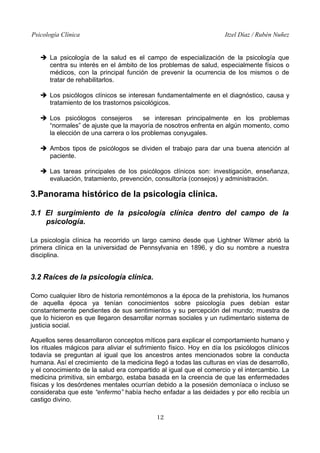 Psicología Clínica

Itzel Díaz / Rubén Nuñez

➔ La psicología de la salud es el campo de especialización de la psicología que
centra su interés en el ámbito de los problemas de salud, especialmente físicos o
médicos, con la principal función de prevenir la ocurrencia de los mismos o de
tratar de rehabilitarlos.
➔ Los psicólogos clínicos se interesan fundamentalmente en el diagnóstico, causa y
tratamiento de los trastornos psicológicos.
➔ Los psicólogos consejeros
se interesan principalmente en los problemas
“normales” de ajuste que la mayoría de nosotros enfrenta en algún momento, como
la elección de una carrera o los problemas conyugales.
➔ Ambos tipos de psicólogos se dividen el trabajo para dar una buena atención al
paciente.
➔ Las tareas principales de los psicólogos clínicos son: investigación, enseñanza,
evaluación, tratamiento, prevención, consultoría (consejos) y administración.

3.Panorama histórico de la psicología clínica.
3.1 El surgimiento de la psicología clínica dentro del campo de la
psicología.
La psicología clínica ha recorrido un largo camino desde que Lightner Witmer abrió la
primera clínica en la universidad de Pennsylvania en 1896, y dio su nombre a nuestra
disciplina.

3.2 Raíces de la psicología clínica.
Como cualquier libro de historia remontémonos a la época de la prehistoria, los humanos
de aquella época ya tenían conocimientos sobre psicología pues debían estar
constantemente pendientes de sus sentimientos y su percepción del mundo; muestra de
que lo hicieron es que llegaron desarrollar normas sociales y un rudimentario sistema de
justicia social.
Aquellos seres desarrollaron conceptos míticos para explicar el comportamiento humano y
los rituales mágicos para aliviar el sufrimiento físico. Hoy en día los psicólogos clínicos
todavía se preguntan al igual que los ancestros antes mencionados sobre la conducta
humana. Así el crecimiento de la medicina llegó a todas las culturas en vías de desarrollo,
y el conocimiento de la salud era compartido al igual que el comercio y el intercambio. La
medicina primitiva, sin embargo, estaba basada en la creencia de que las enfermedades
físicas y los desórdenes mentales ocurrían debido a la posesión demoníaca o incluso se
consideraba que este “enfermo” había hecho enfadar a las deidades y por ello recibía un
castigo divino.
12

 